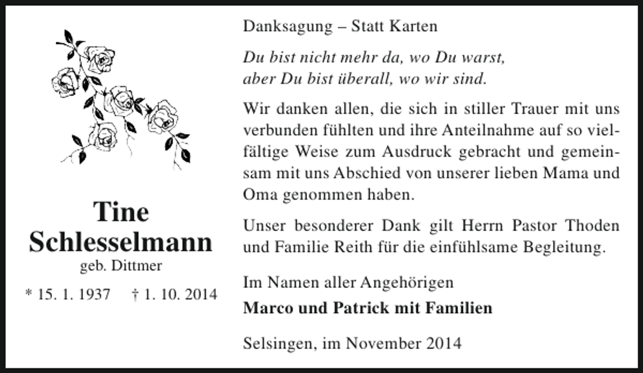 <p>Danksagung – Statt Karten<br />Du bist nicht mehr da, wo Du warst,<br />aber Du bist überall, wo wir sind.</p><p>Tine<br />Schlesselmann<br />geb. Dittmer</p><p>* 15. 1. 1937</p><p>† 1. 10. 2014</p><p>Wir danken allen, die sich in stiller Trauer mit uns<br />verbunden fühlten und ihre Anteilnahme auf so vielfältige Weise zum Ausdruck gebracht und gemeinsam mit uns Abschied von unserer lieben Mama und<br />Oma genommen haben.<br />Unser besonderer Dank gilt Herrn Pastor Thoden<br />und Familie Reith für die einfühlsame Begleitung.<br />Im Namen aller Angehörigen<br />Marco und Patrick mit Familien<br />Selsingen, im November 2014</p>