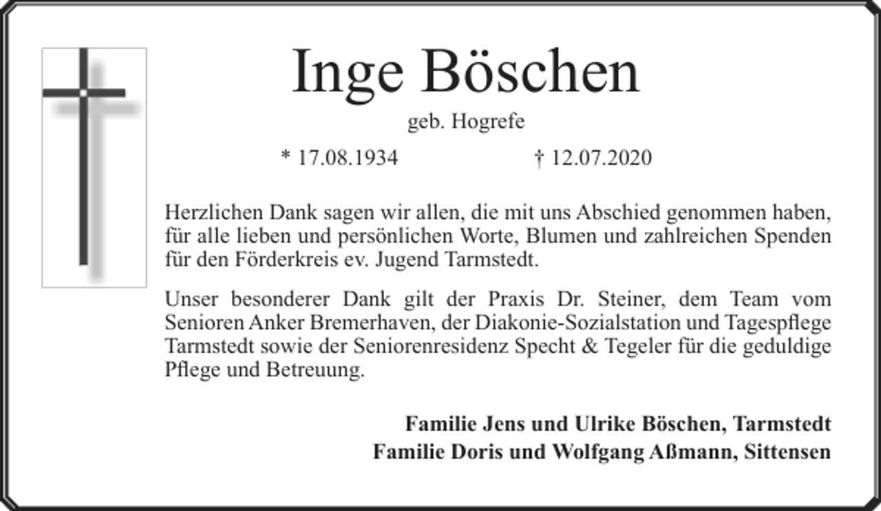 <p>Inge Böschen<br />geb. Hogrefe</p><p>* 17.08.1934</p><p>† 12.07.2020</p><p>Herzlichen Dank sagen wir allen, die mit uns Abschied genommen haben,<br />für alle lieben und persönlichen Worte, Blumen und zahlreichen Spenden<br />für den Förderkreis ev. Jugend Tarmstedt.<br />Unser besonderer Dank gilt der Praxis Dr. Steiner, dem Team vom<br />Senioren Anker Bremerhaven, der Diakonie-Sozialstation und Tagespflege<br />Tarmstedt sowie der Seniorenresidenz Specht &amp; Tegeler für die geduldige<br />Pflege und Betreuung.<br />Familie Jens und Ulrike Böschen, Tarmstedt<br />Familie Doris und Wolfgang Aßmann, Sittensen</p>