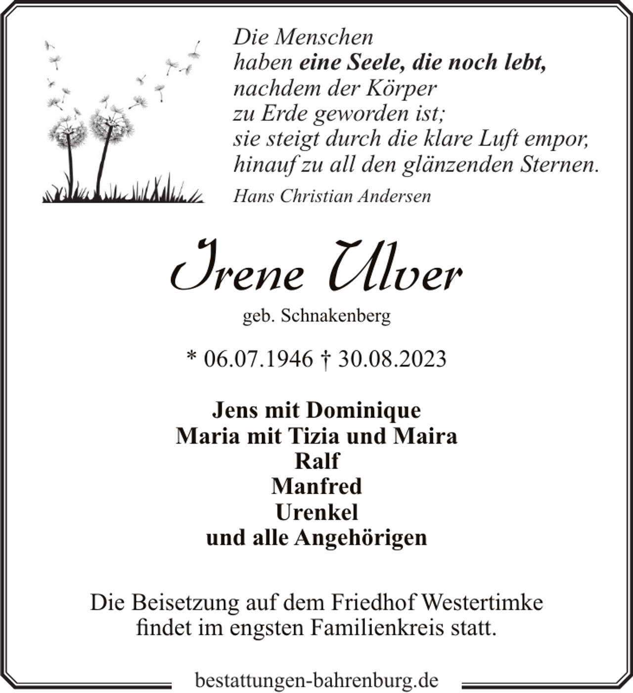 <p>Die Menschen<br />haben eine Seele, die noch lebt,<br />nachdem der Körper<br />zu Erde geworden ist;<br />sie steigt durch die klare Luft empor,<br />hinauf zu all den glänzenden Sternen.<br />Hans Christian Andersen</p><p>Irene Ulver<br />geb. Schnakenberg</p><p>* 06.07.1946 † 30.08.2023<br />Jens mit Dominique<br />Maria mit Tizia und Maira<br />Ralf<br />Manfred<br />Urenkel<br />und alle Angehörigen<br />Die Beisetzung auf dem Friedhof Westertimke<br />findet im engsten Familienkreis statt.<br />bestattungen-bahrenburg.de</p>