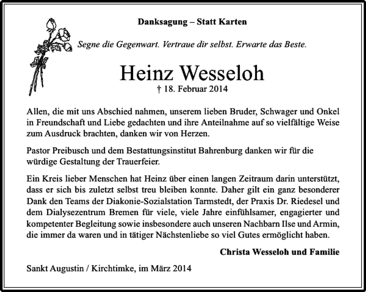 <p>Danksagung – Statt Karten<br />Segne die Gegenwart. Vertraue dir selbst. Erwarte das Beste.</p><p>Heinz Februar 2014<br />Wesseloh<br />† 18.<br />Allen, die mit uns Abschied nahmen, unserem lieben Bruder, Schwager und Onkel<br />in Freundschaft und Liebe gedachten und ihre Anteilnahme auf so vielfältige Weise<br />zum Ausdruck brachten, danken wir von Herzen.<br />Pastor Preibusch und dem Bestattungsinstitut Bahrenburg danken wir für die<br />würdige Gestaltung der Trauerfeier.<br />Ein Kreis lieber Menschen hat Heinz über einen langen Zeitraum darin unterstützt,<br />dass er sich bis zuletzt selbst treu bleiben konnte. Daher gilt ein ganz besonderer<br />Dank den Teams der Diakonie-Sozialstation Tarmstedt, der Praxis Dr. Riedesel und<br />dem Dialysezentrum Bremen für viele, viele Jahre einfühlsamer, engagierter und<br />kompetenter Begleitung sowie insbesondere auch unseren Nachbarn Ilse und Armin,<br />die immer da waren und in tätiger Nächstenliebe so viel Gutes ermöglicht haben.<br />Christa Wesseloh und Familie<br />Sankt Augustin / Kirchtimke, im März 2014</p>