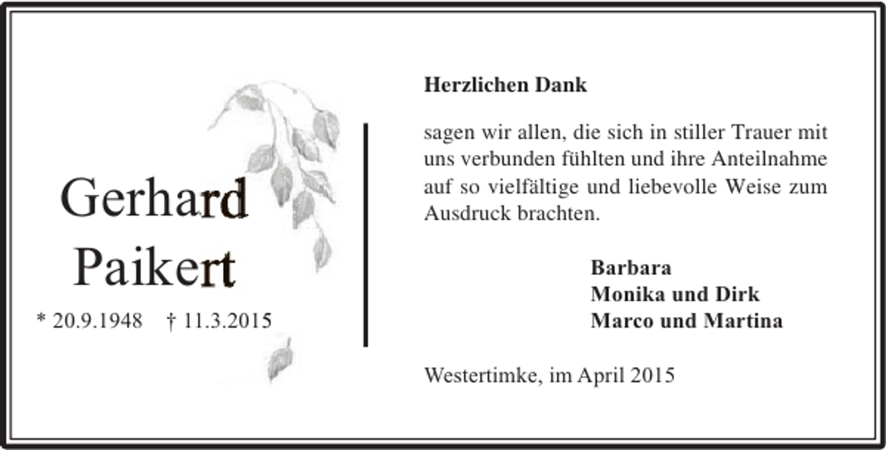 <p>Herzlichen Dank</p><p>Gerhard<br />Paikert<br />* 20.9.1948</p><p>† 11.3.2015<br />1<br />5</p><p>sagen wir allen, die sich in stiller Trauer mit<br />uns verbunden fühlten und ihre Anteilnahme<br />auf so vielfältige und liebevolle Weise zum<br />Ausdruck brachten.<br />Barbara<br />Monika und Dirk<br />Marco und Martina<br />Westertimke, im April 2015</p>