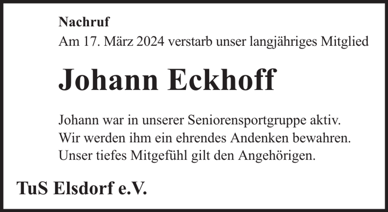 <p>Nachruf<br />Am 17. März 2024 verstarb unser langjähriges Mitglied</p><p>Johann Eckhoff<br />Johann war in unserer Seniorensportgruppe aktiv.<br />Wir werden ihm ein ehrendes Andenken bewahren.<br />Unser tiefes Mitgefühl gilt den Angehörigen.</p><p>TuS Elsdorf e.V.</p>