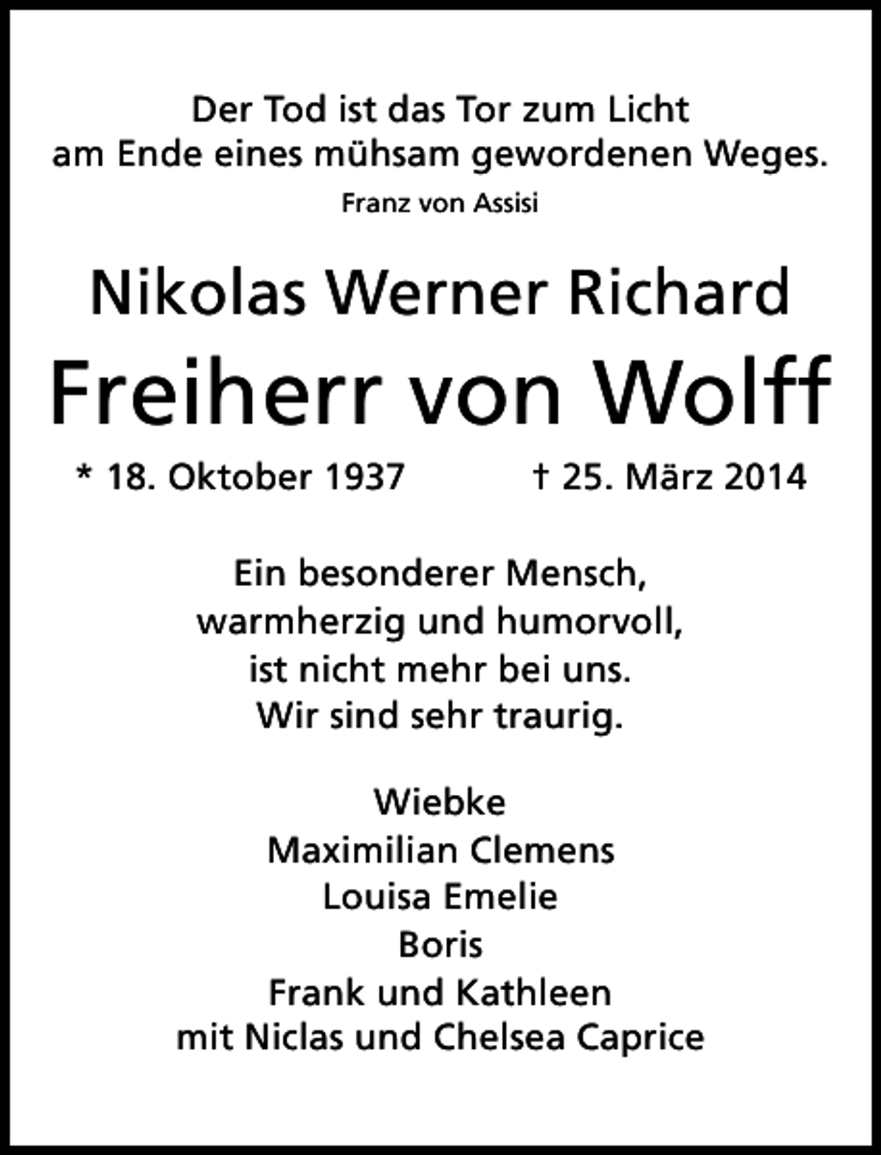 <p>Der Tod ist das Tor zum Licht<br />am Ende eines mühsam gewordenen Weges.<br />Franz von Assisi</p>
<p>Nikolas Werner Richard</p>
<p>Freiherr von Wolff<br />* 18. Oktober 1937</p>
<p>† 25. März 2014</p>
<p>Ein besonderer Mensch,<br />warmherzig und humorvoll,<br />ist nicht mehr bei uns.<br />Wir sind sehr traurig.<br />Wiebke<br />Maximilian Clemens<br />Louisa Emelie<br />Boris<br />Frank und Kathleen<br />mit Niclas und Chelsea Caprice</p>