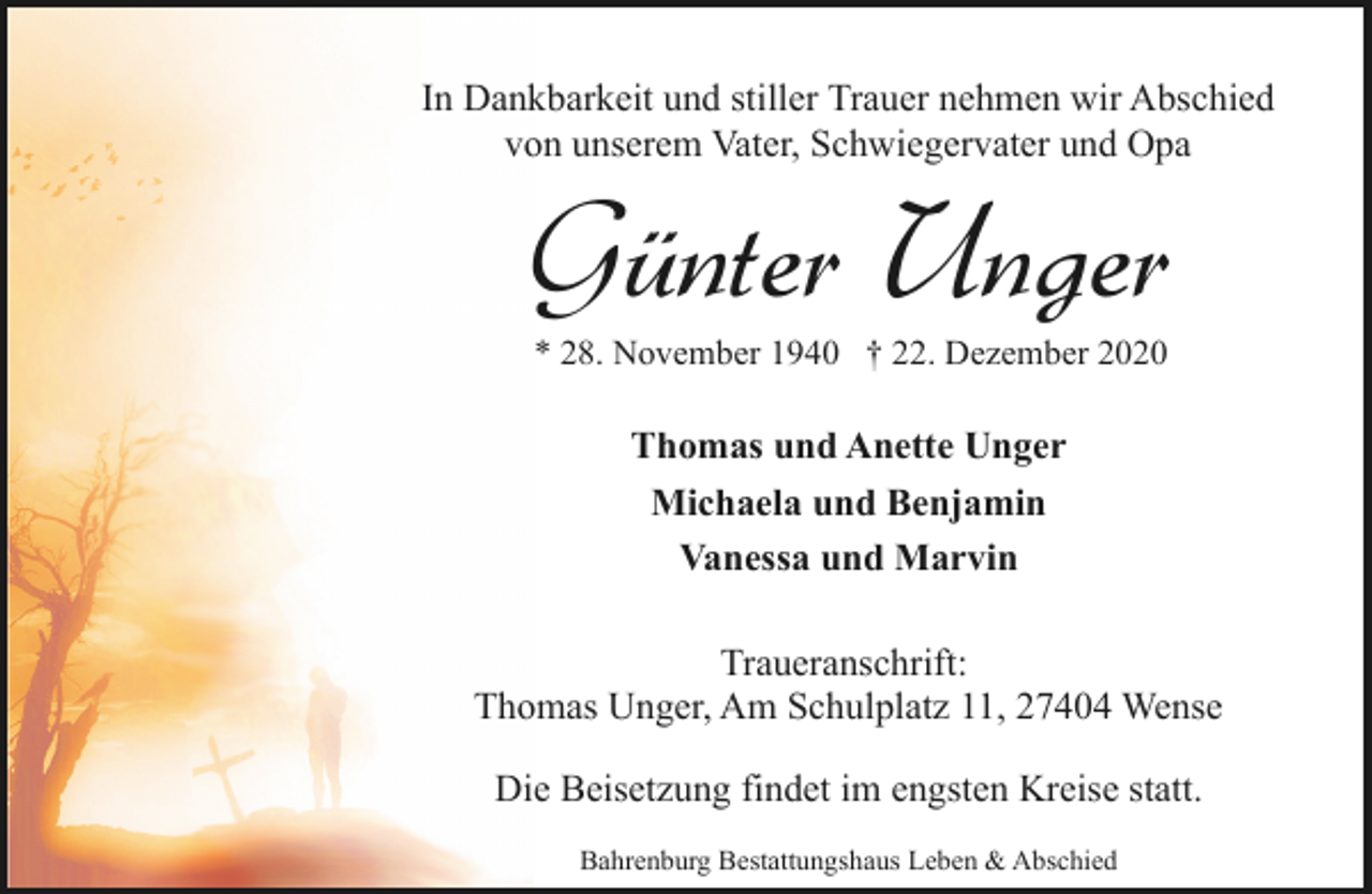 <p>In Dankbarkeit und stiller Trauer nehmen wir Abschied<br />von unserem Vater, Schwiegervater und Opa</p><p>Günter Unger<br />* 28. November 1940 † 22. Dezember 2020</p><p>Thomas und Anette Unger<br />Michaela und Benjamin<br />Vanessa und Marvin<br />Traueranschrift:<br />Thomas Unger, Am Schulplatz 11, 27404 Wense<br />Die Beisetzung findet im engsten Kreise statt.<br />Bahrenburg Bestattungshaus Leben &amp; Abschied</p>