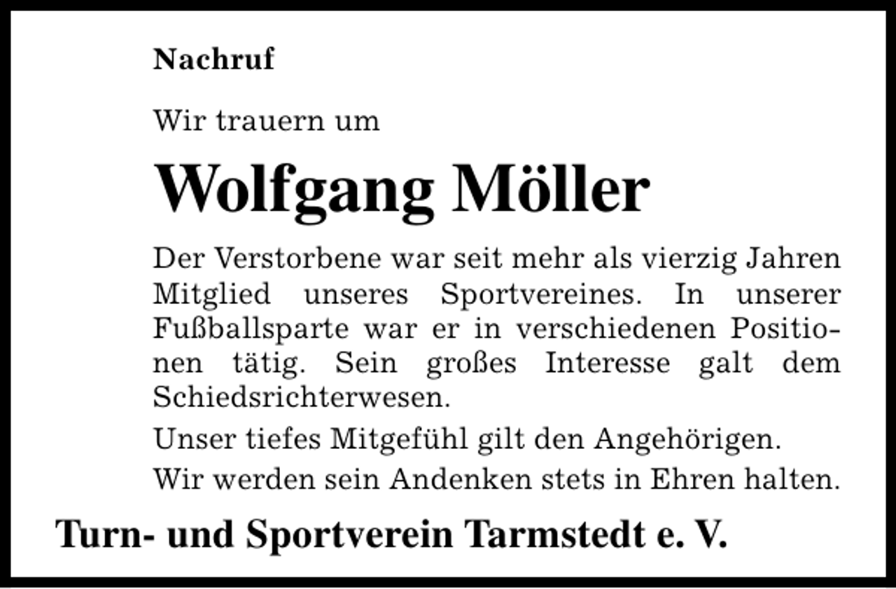 <p>Nachruf<br />Wir trauern um</p><p>Wolfgang Möller<br />Der Verstorbene war seit mehr als vierzig Jahren<br />Mitglied unseres Sportvereines. In unserer<br />Fußballsparte war er in verschiedenen Positionen tätig. Sein großes Interesse galt dem<br />Schiedsrichterwesen.<br />Unser tiefes Mitgefühl gilt den Angehörigen.<br />Wir werden sein Andenken stets in Ehren halten.</p><p>Turn- und Sportverein Tarmstedt e. V.</p>