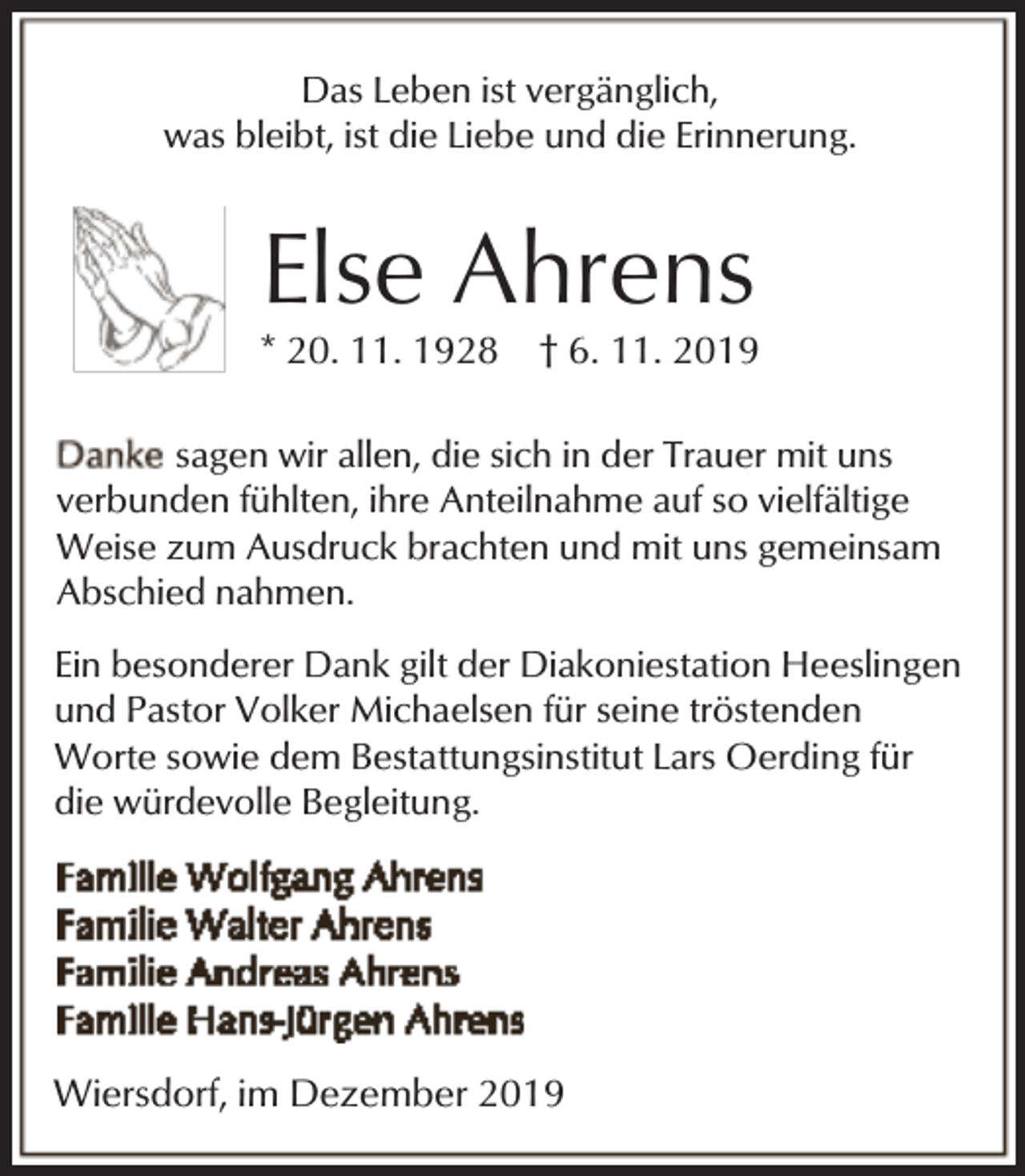 <p>Das Leben ist vergänglich,<br />was bleibt, ist die Liebe und die Erinnerung.</p><p>Else Ahrens</p><p>* 20. 11. 1928</p><p>† 6. 11. 2019</p><p>sagen wir allen, die sich in der Trauer mit uns<br />verbunden fühlten, ihre Anteilnahme auf so vielfältige<br />Weise zum Ausdruck brachten und mit uns gemeinsam<br />Abschied nahmen.<br />Ein besonderer Dank gilt der Diakoniestation Heeslingen<br />und Pastor Volker Michaelsen für seine tröstenden<br />Worte sowie dem Bestattungsinstitut Lars Oerding für<br />die würdevolle Begleitung.</p><p>Wiersdorf, im Dezember 2019</p>
