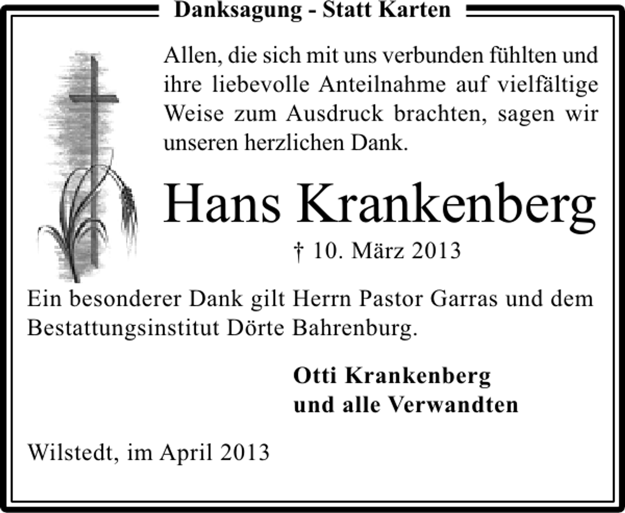 <p>Danksagung - Statt Karten<br />Allen, die sich mit uns verbunden fühlten und<br />ihre liebevolle Anteilnahme auf vielfältige<br />Weise zum Ausdruck brachten, sagen wir<br />unseren herzlichen Dank.</p><p>Hans Krankenberg<br />† 10. März 2013</p><p>Ein besonderer Dank gilt Herrn Pastor Garras und dem<br />Bestattungsinstitut Dörte Bahrenburg.<br />Otti Krankenberg<br />und alle Verwandten<br />Wilstedt, im April 2013</p>