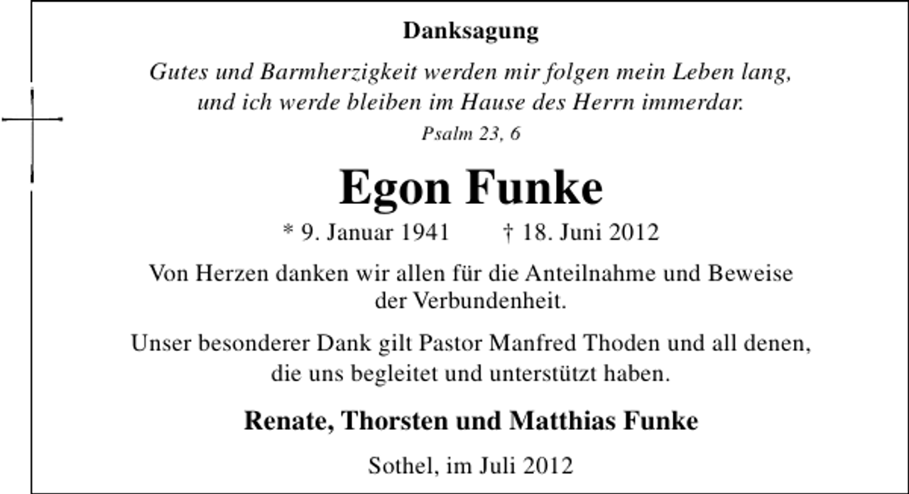 <p>Danksagung<br />Gutes und Barmherzigkeit werden mir folgen mein Leben lang,<br />und ich werde bleiben im Hause des Herrn immerdar.<br />Psalm 23, 6</p><p>Egon Funke</p><p>* 9. Januar 1941</p><p>† 18. Juni 2012</p><p>Von Herzen danken wir allen für die Anteilnahme und Beweise<br />der Verbundenheit.<br />Unser besonderer Dank gilt Pastor Manfred Thoden und all denen,<br />die uns begleitet und unterstützt haben.</p><p>Renate, Thorsten und Matthias Funke<br />Sothel, im Juli 2012</p>