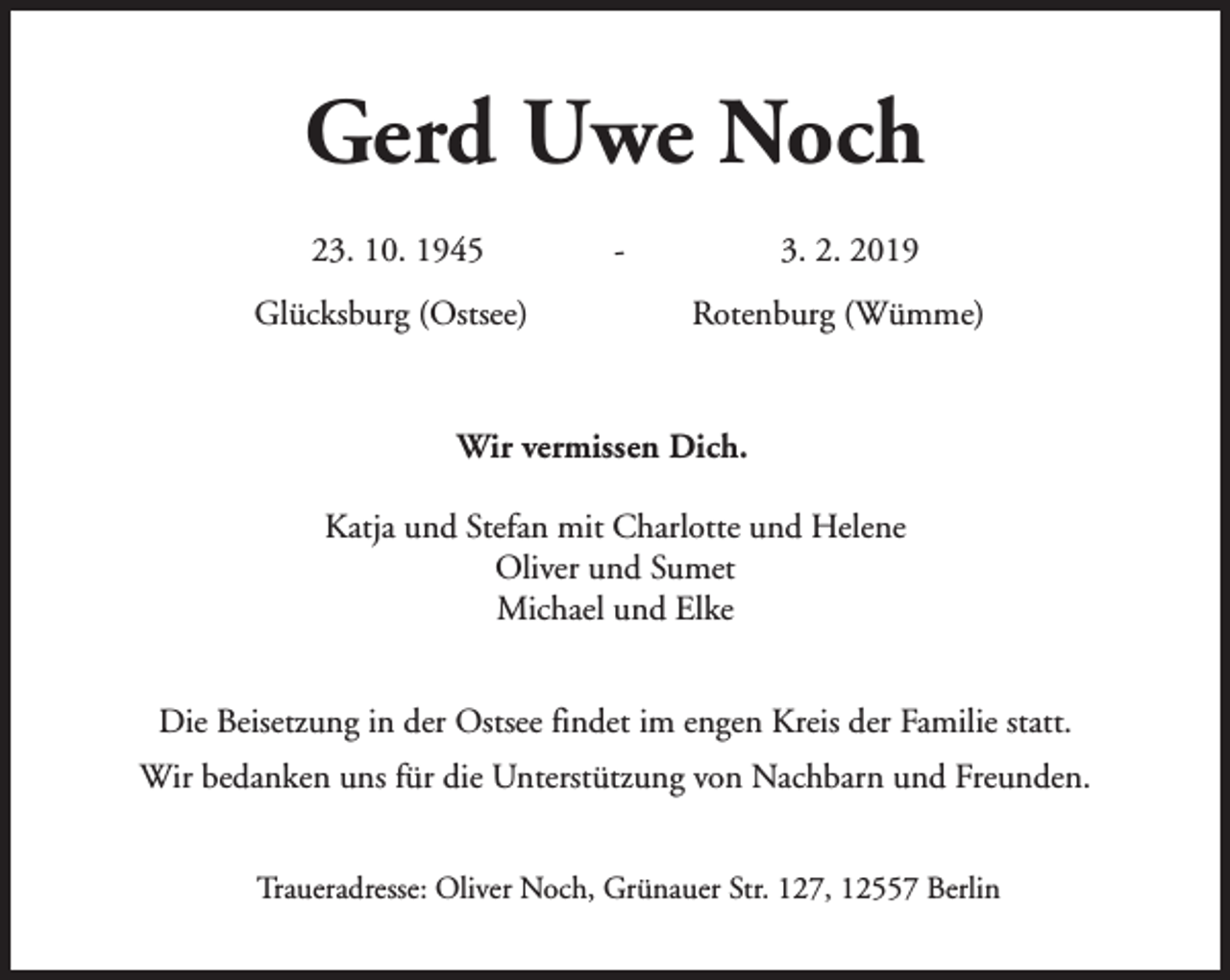<p>Gerd Uwe Noch<br />23. 10. 1945<br />Glücksburg (Ostsee)</p><p>-</p><p>3. 2. 2019<br />Rotenburg (Wümme)</p><p>Wir vermissen Dich.<br />Katja und Stefan mit Charlotte und Helene<br />Oliver und Sumet<br />Michael und Elke<br />Die Beisetzung in der Ostsee findet im engen Kreis der Familie statt.<br />Wir bedanken uns für die Unterstützung von Nachbarn und Freunden.<br />Traueradresse: Oliver Noch, Grünauer Str. 127, 12557 Berlin</p>