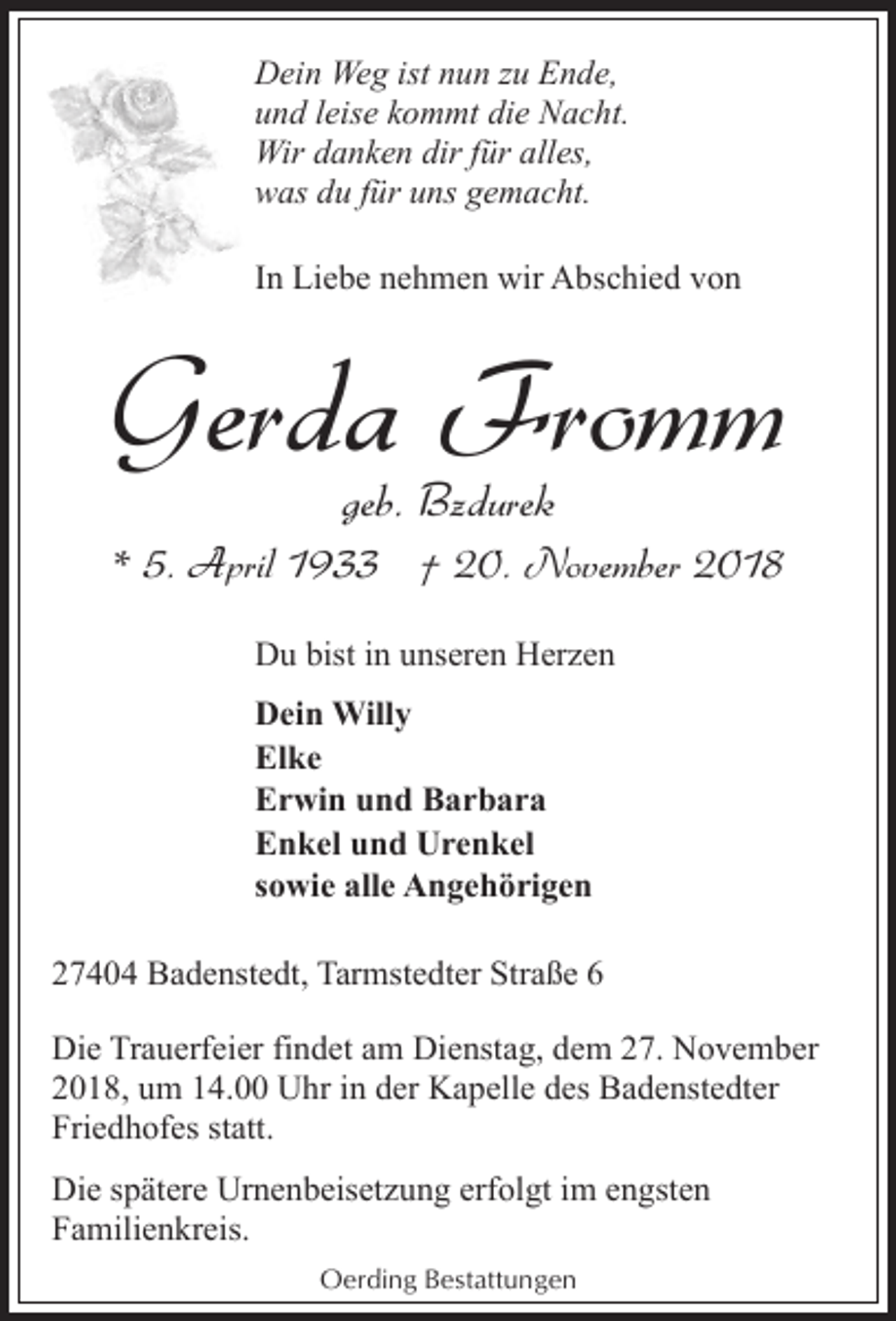 <p>Dein Weg ist nun zu Ende,<br />und leise kommt die Nacht.<br />Wir danken dir für alles,<br />was du für uns gemacht.<br />In Liebe nehmen wir Abschied von</p><p>Gerda Fromm<br />geb. Bzdurek</p><p>* 5. April 1933 † 20. November 2018<br />Du bist in unseren Herzen<br />Dein Willy<br />Elke<br />Erwin und Barbara<br />Enkel und Urenkel<br />sowie alle Angehörigen<br />27404 Badenstedt, Tarmstedter Straße 6<br />Die Trauerfeier findet am Dienstag, dem 27. November<br />2018, um 14.00 Uhr in der Kapelle des Badenstedter<br />Friedhofes statt.<br />Die spätere Urnenbeisetzung erfolgt im engsten<br />Familienkreis.<br />Oerding Bestattungen</p>
