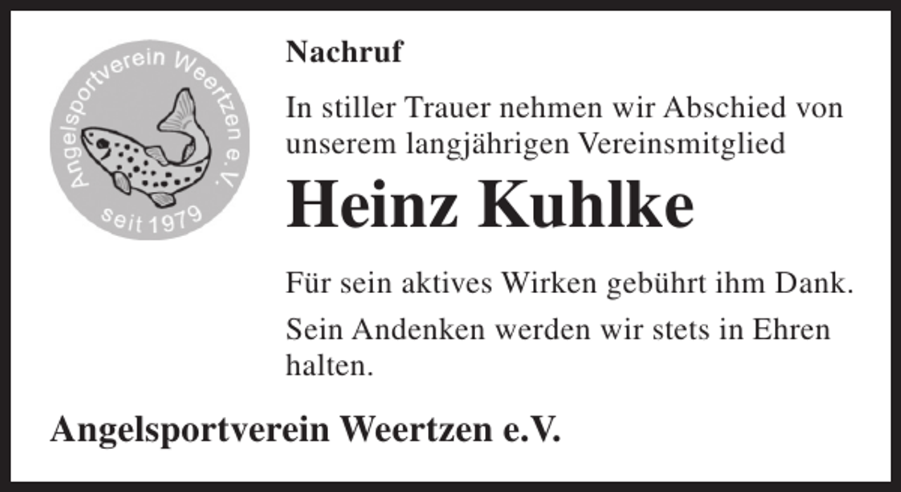<p>Nachruf<br />In stiller Trauer nehmen wir Abschied von<br />unserem langjährigen Vereinsmitglied</p><p>Heinz Kuhlke</p><p>Für sein aktives Wirken gebührt ihm Dank.<br />Sein Andenken werden wir stets in Ehren<br />halten.</p><p>Angelsportverein Weertzen e.V.</p>