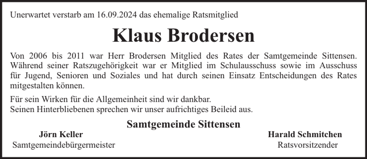 <p>Unerwartet verstarb am 16.09.2024 das ehemalige Ratsmitglied</p><p>Klaus Brodersen<br />Von 2006 bis 2011 war Herr Brodersen Mitglied des Rates der Samtgemeinde Sittensen.<br />Während seiner Ratszugehörigkeit war er Mitglied im Schulausschuss sowie im Ausschuss<br />für Jugend, Senioren und Soziales und hat durch seinen Einsatz Entscheidungen des Rates<br />mitgestalten können.<br />Für sein Wirken für die Allgemeinheit sind wir dankbar.<br />Seinen Hinterbliebenen sprechen wir unser aufrichtiges Beileid aus.<br />Jörn Keller<br />Samtgemeindebürgermeister</p><p>Samtgemeinde Sittensen</p><p>Harald Schmitchen<br />Ratsvorsitzender</p>