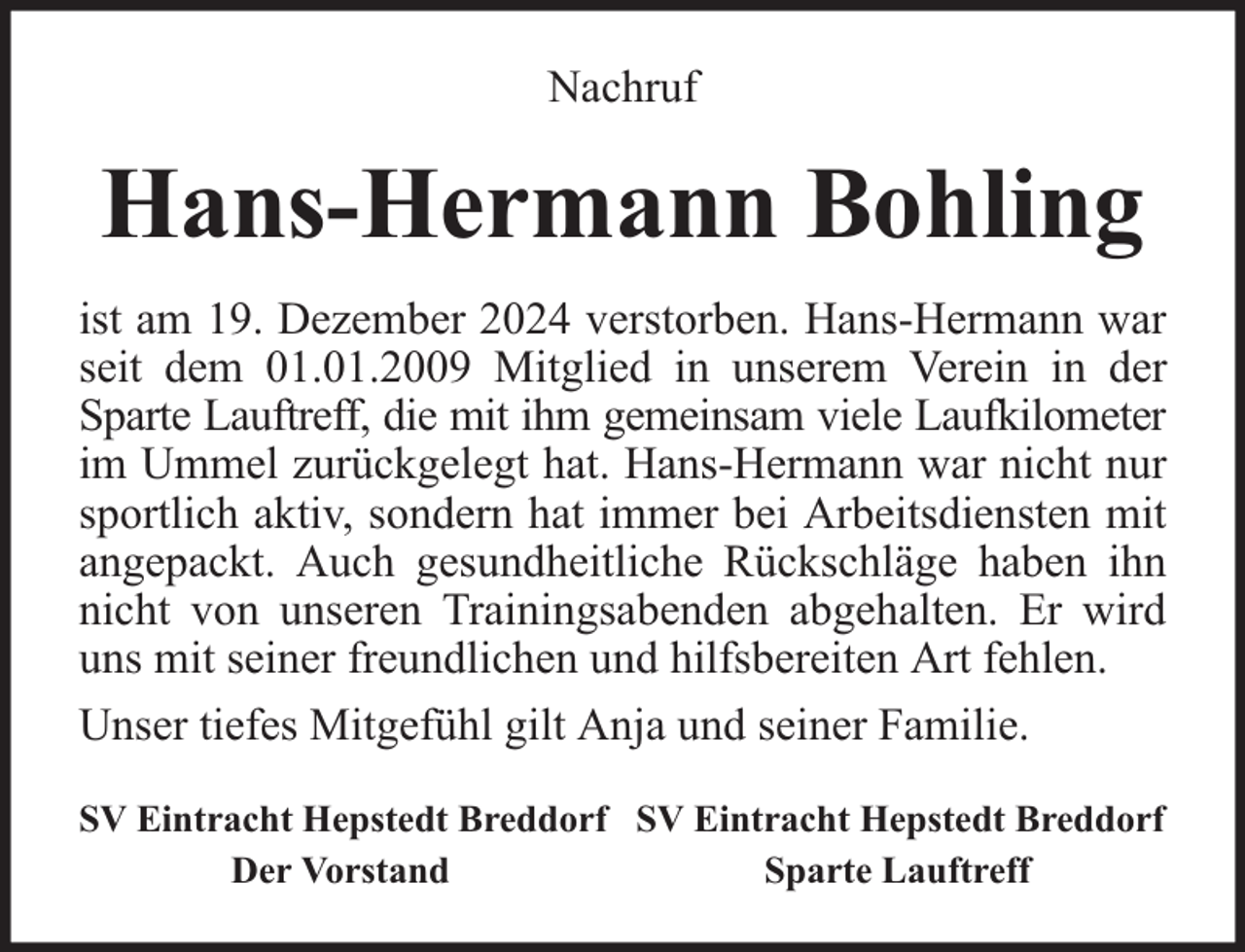 <p>Nachruf</p><p>Hans-Hermann Bohling<br />ist am 19. Dezember 2024 verstorben. Hans-Hermann war<br />seit dem 01.01.2009 Mitglied in unserem Verein in der<br />Sparte Lauftreff, die mit ihm gemeinsam viele Laufkilometer<br />im Ummel zurückgelegt hat. Hans-Hermann war nicht nur<br />sportlich aktiv, sondern hat immer bei Arbeitsdiensten mit<br />angepackt. Auch gesundheitliche Rückschläge haben ihn<br />nicht von unseren Trainingsabenden abgehalten. Er wird<br />uns mit seiner freundlichen und hilfsbereiten Art fehlen.<br />Unser tiefes Mitgefühl gilt Anja und seiner Familie.<br />SV Eintracht Hepstedt Breddorf SV Eintracht Hepstedt Breddorf<br />Der Vorstand<br />Sparte Lauftreff</p>