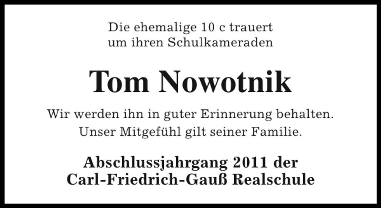 <p>Die ehemalige 10 c trauert<br />um ihren Schulkameraden</p><p>Tom Nowotnik<br />Wir werden ihn in guter Erinnerung behalten.<br />Unser Mitgefühl gilt seiner Familie.</p><p>Abschlussjahrgang 2011 der<br />Carl-Friedrich-Gauß Realschule</p>