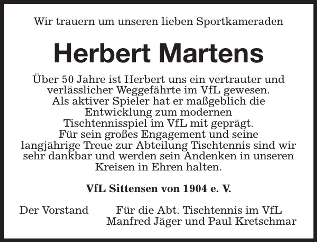 <p>Wir trauern um unseren lieben Sportkameraden</p><p>Herbert Martens<br />Über 50 Jahre ist Herbert uns ein vertrauter und<br />verlässlicher Weggefährte im VfL gewesen.<br />Als aktiver Spieler hat er maßgeblich die<br />Entwicklung zum modernen<br />Tischtennisspiel im VfL mit geprägt.<br />Für sein großes Engagement und seine<br />langjährige Treue zur Abteilung Tischtennis sind wir<br />sehr dankbar und werden sein Andenken in unseren<br />Kreisen in Ehren halten.<br />VfL Sittensen von 1904 e. V.<br />Der Vorstand</p><p>Für die Abt. Tischtennis im VfL<br />Manfred Jäger und Paul Kretschmar</p>