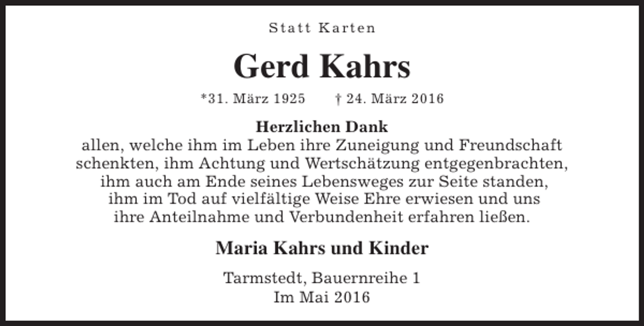 <p>S t a t t K a rt e n</p><p>Gerd Kahrs</p><p>*31. März 1925</p><p>† 24. März 2016</p><p>Herzlichen Dank<br />allen, welche ihm im Leben ihre Zuneigung und Freundschaft<br />schenkten, ihm Achtung und Wertschätzung entgegenbrachten,<br />ihm auch am Ende seines Lebensweges zur Seite standen,<br />ihm im Tod auf vielfältige Weise Ehre erwiesen und uns<br />ihre Anteilnahme und Verbundenheit erfahren ließen.</p><p>Maria Kahrs und Kinder<br />Tarmstedt, Bauernreihe 1<br />Im Mai 2016</p>