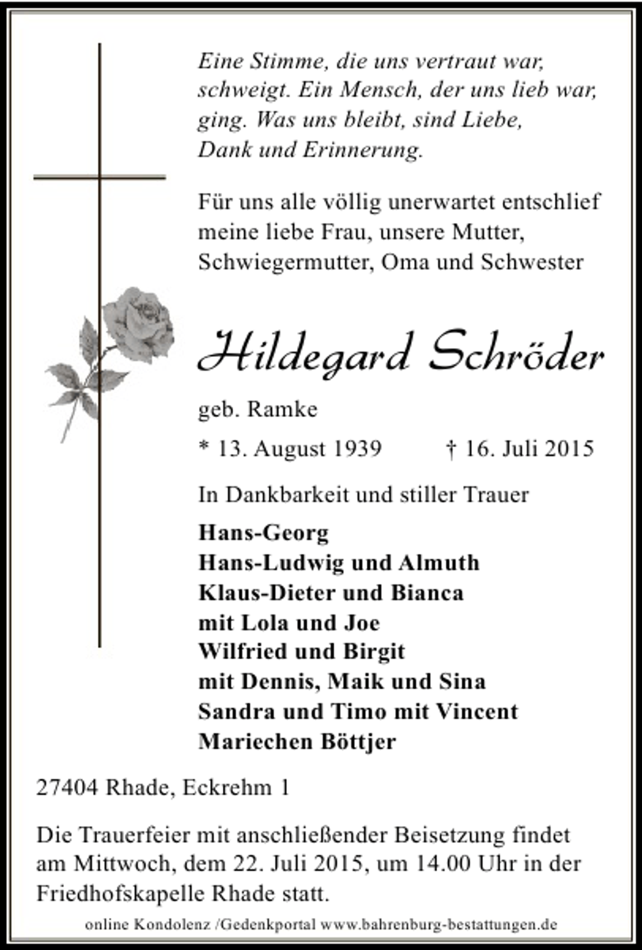 <p>Eine Stimme, die uns vertraut war,<br />schweigt. Ein Mensch, der uns lieb war,<br />ging. Was uns bleibt, sind Liebe,<br />Dank und Erinnerung.<br />Für uns alle völlig unerwartet entschlief<br />meine liebe Frau, unsere Mutter,<br />Schwiegermutter, Oma und Schwester</p><p>Hildegard Schröder<br />geb. Ramke<br />* 13. August 1939</p><p>† 16. Juli 2015</p><p>In Dankbarkeit und stiller Trauer<br />Hans-Georg<br />Hans-Ludwig und Almuth<br />Klaus-Dieter und Bianca<br />mit Lola und Joe<br />Wilfried und Birgit<br />mit Dennis, Maik und Sina<br />Sandra und Timo mit Vincent<br />Mariechen Böttjer<br />27404 Rhade, Eckrehm 1<br />Die Trauerfeier mit anschließender Beisetzung findet<br />am Mittwoch, dem 22. Juli 2015, um 14.00 Uhr in der<br />Friedhofskapelle Rhade statt.<br />online Kondolenz /Gedenkportal www.bahrenburg-bestattungen.de</p>