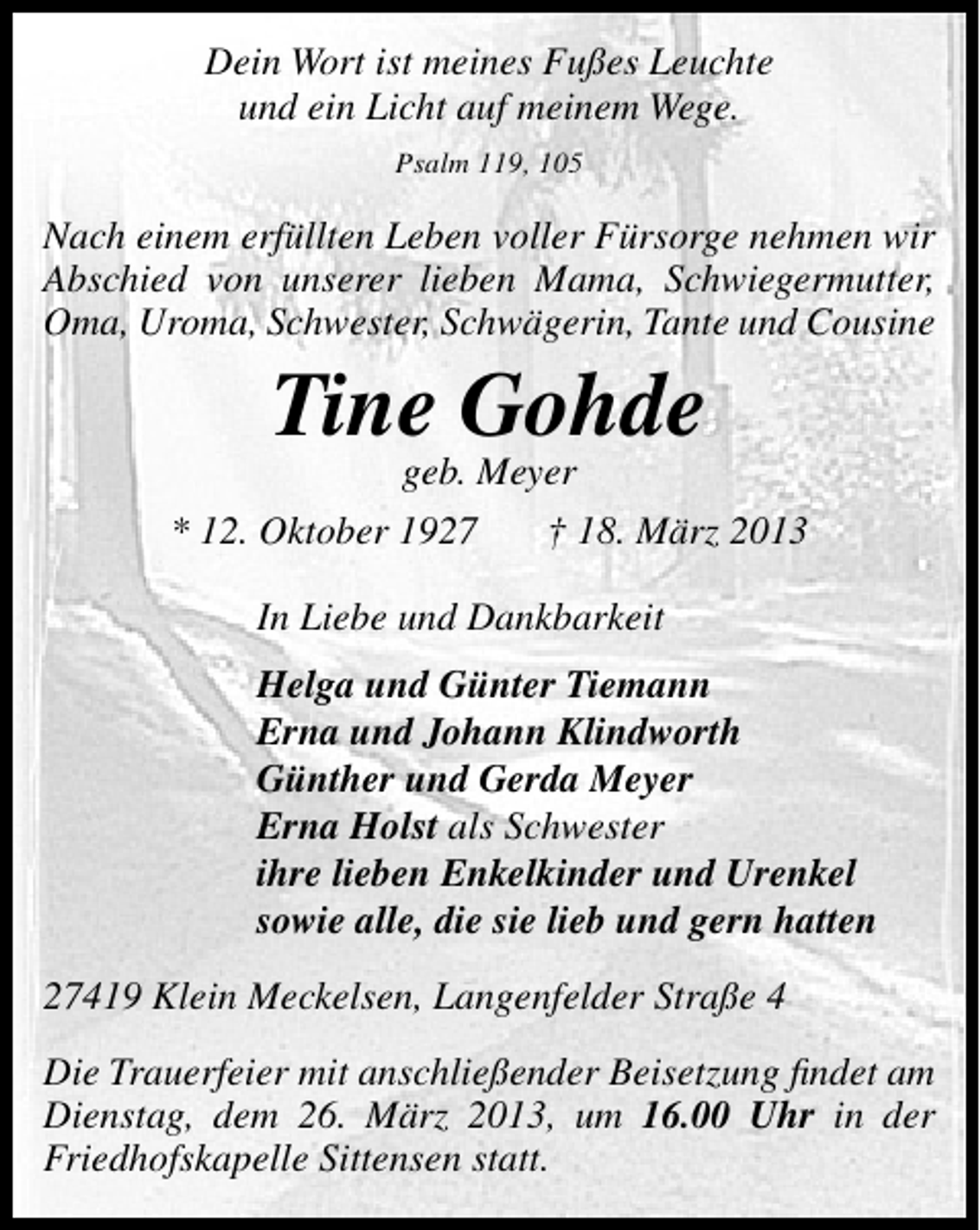 <p>Dein Wort ist meines Fußes Leuchte<br />und ein Licht auf meinem Wege.<br />Psalm 119, 105</p><p>Nach einem erfüllten Leben voller Fürsorge nehmen wir<br />Abschied von unserer lieben Mama, Schwiegermutter,<br />Oma, Uroma, Schwester, Schwägerin, Tante und Cousine</p><p>Tine Gohde<br />geb. Meyer</p><p>* 12. Oktober 1927</p><p>† 18. März 2013</p><p>In Liebe und Dankbarkeit<br />Helga und Günter Tiemann<br />Erna und Johann Klindworth<br />Günther und Gerda Meyer<br />Erna Holst als Schwester<br />ihre lieben Enkelkinder und Urenkel<br />sowie alle, die sie lieb und gern hatten<br />27419 Klein Meckelsen, Langenfelder Straße 4<br />Die Trauerfeier mit anschließender Beisetzung ﬁndet am<br />Dienstag, dem 26. März 2013, um 16.00 Uhr in der<br />Friedhofskapelle Sittensen statt.</p>