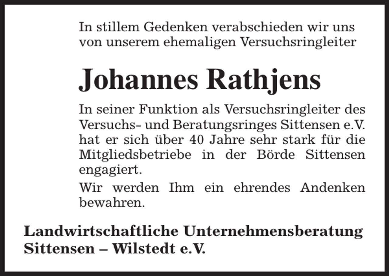 <p>In stillem Gedenken verabschieden wir uns<br />von unserem ehemaligen Versuchsringleiter</p><p>Johannes Rathjens<br />In seiner Funktion als Versuchsringleiter des<br />Versuchs- und Beratungsringes Sittensen e.V.<br />hat er sich über 40 Jahre sehr stark für die<br />Mitgliedsbetriebe in der Börde Sittensen<br />engagiert.<br />Wir werden Ihm ein ehrendes Andenken<br />bewahren.</p><p>Landwirtschaftliche Unternehmensberatung<br />Sittensen – Wilstedt e.V.</p>