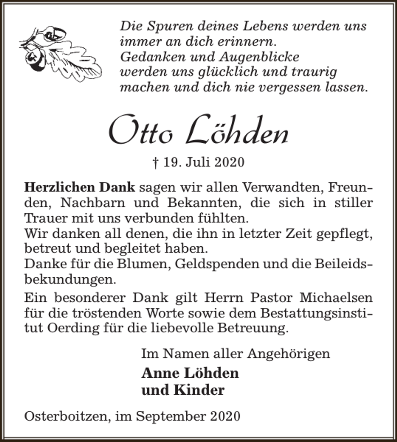 <p>Die Spuren deines Lebens werden uns<br />immer an dich erinnern.<br />Gedanken und Augenblicke<br />werden uns glücklich und traurig<br />machen und dich nie vergessen lassen.</p><p>Otto Löhden<br />† 19. Juli 2020</p><p>Herzlichen Dank sagen wir allen Verwandten, Freunden, Nachbarn und Bekannten, die sich in stiller<br />Trauer mit uns verbunden fühlten.<br />Wir danken all denen, die ihn in letzter Zeit gepflegt,<br />betreut und begleitet haben.<br />Danke für die Blumen, Geldspenden und die Beileidsbekundungen.<br />Ein besonderer Dank gilt Herrn Pastor Michaelsen<br />für die tröstenden Worte sowie dem Bestattungsinstitut Oerding für die liebevolle Betreuung.<br />Im Namen aller Angehörigen</p><p>Anne Löhden<br />und Kinder<br />Osterboitzen, im September 2020</p>