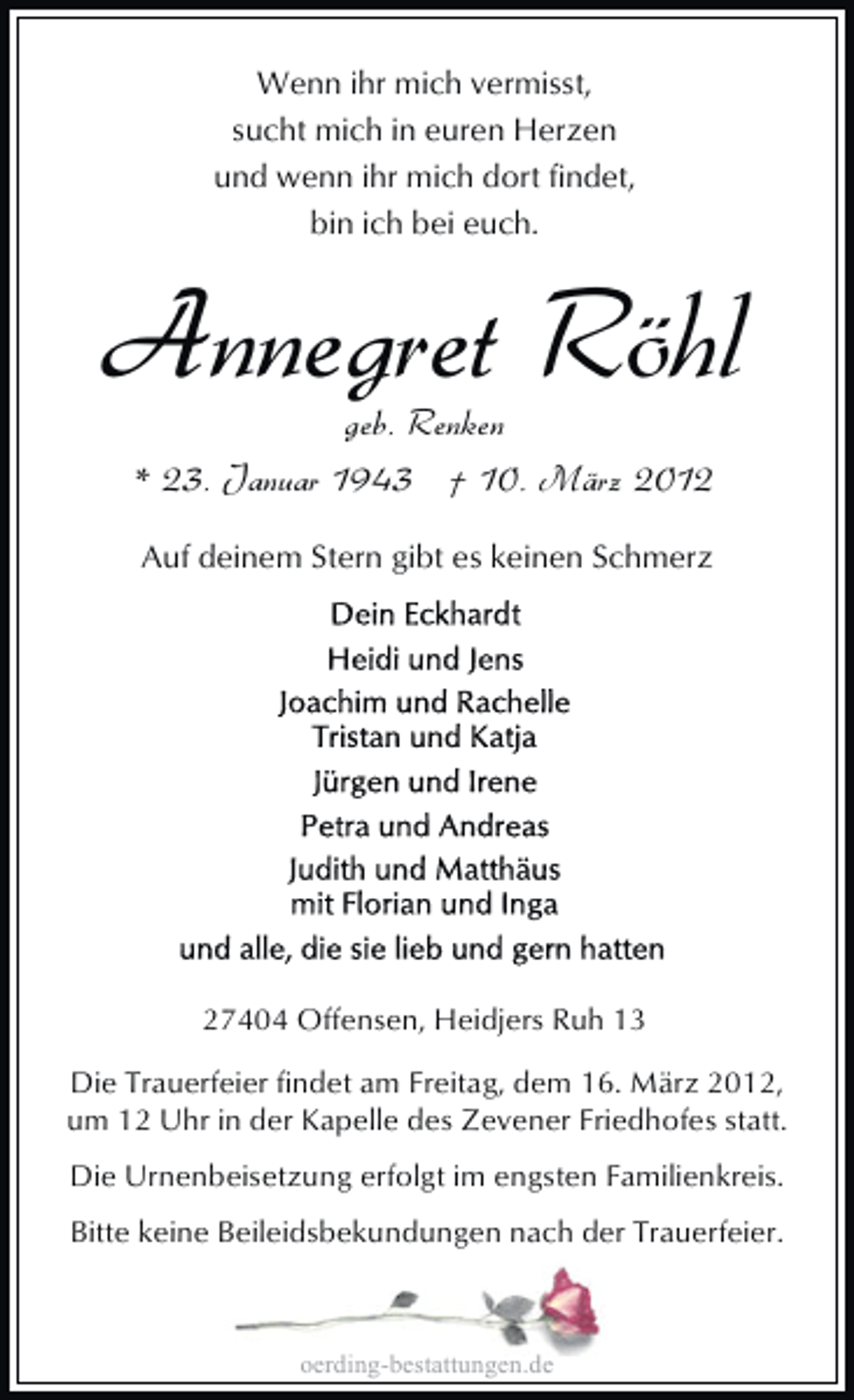 <p>Wenn ihr mich vermisst,<br />sucht mich in euren Herzen<br />und wenn ihr mich dort findet,<br />bin ich bei euch.</p><p>Annegret Röhl<br />geb. Renken<br />* 23. Januar 1943 † 10. März 2012<br />Auf deinem Stern gibt es keinen Schmerz</p><p>27404 Offensen, Heidjers Ruh 13<br />Die Trauerfeier findet am Freitag, dem 16. März 2012,<br />um 12 Uhr in der Kapelle des Zevener Friedhofes statt.<br />Die Urnenbeisetzung erfolgt im engsten Familienkreis.<br />Bitte keine Beileidsbekundungen nach der Trauerfeier.</p><p>oerding-bestattungen.de</p>