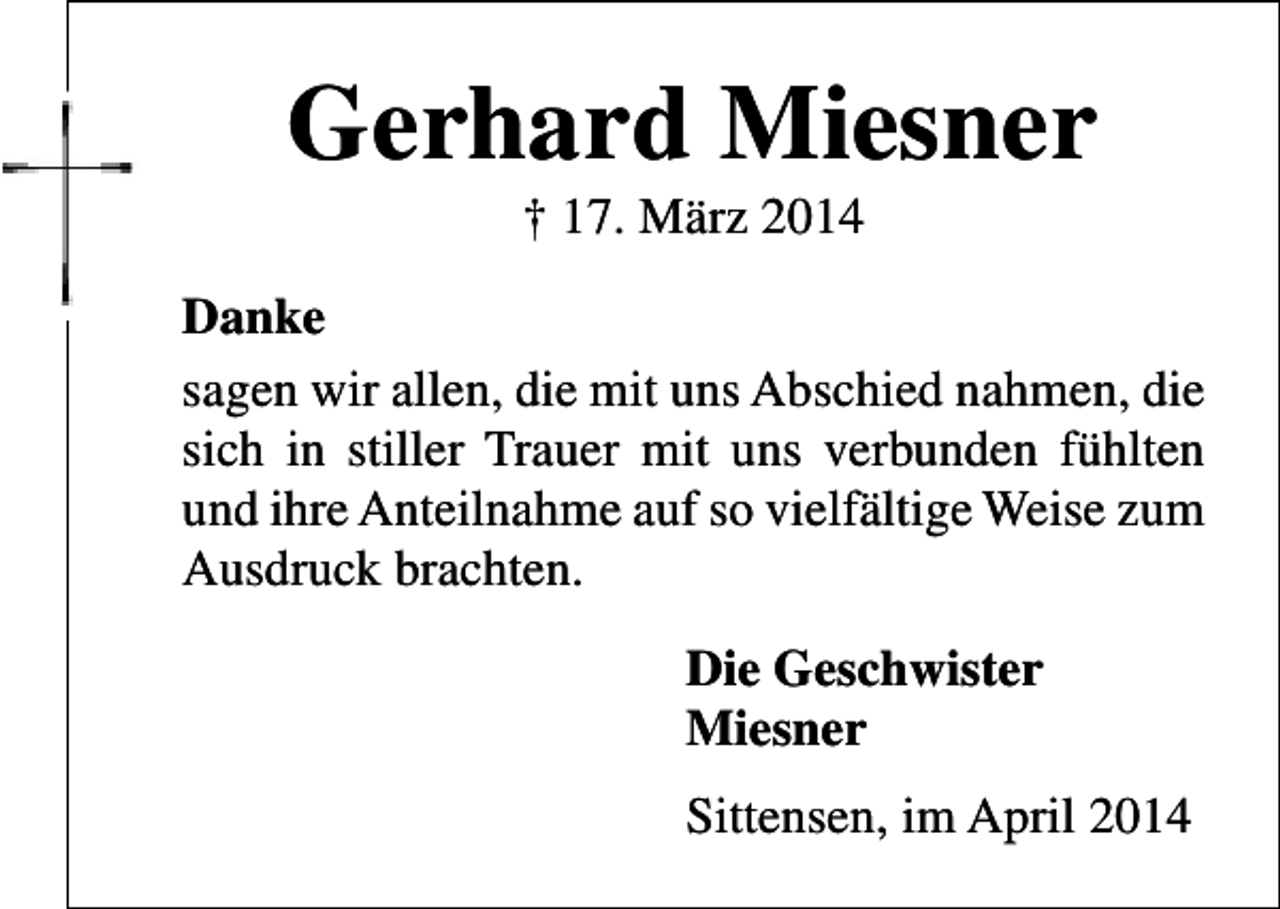<p>Gerhard Miesner<br />† 17. März 2014</p><p>Danke<br />sagen wir allen, die mit uns Abschied nahmen, die<br />sich in stiller Trauer mit uns verbunden fühlten<br />und ihre Anteilnahme auf so vielfältige Weise zum<br />Ausdruck brachten.<br />Die Geschwister<br />Miesner<br />Sittensen, im April 2014</p>