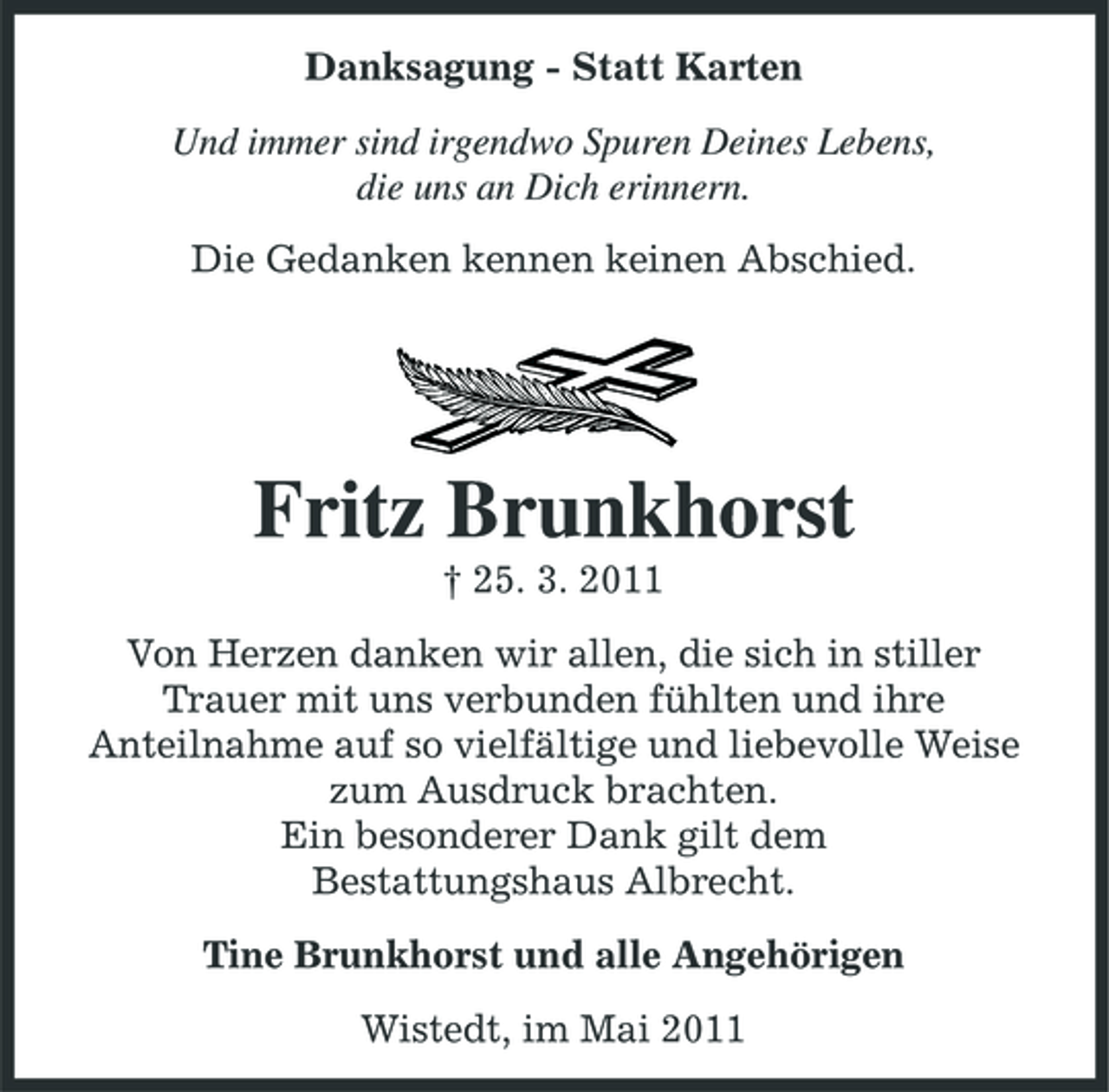 <p>Danksagung - Statt Karten Und immer sind irgendwo Spuren Deines Lebens, die uns an Dich erinnern. Die Gedanken kennen keinen Abschied.</p><p>Fritz Brunkhorst<br />† 25. 3. 2011 Von Herzen danken wir allen, die sich in stiller Trauer mit uns verbunden fühlten und ihre Anteilnahme auf so vielfältige und liebevolle Weise zum Ausdruck brachten. Ein besonderer Dank gilt dem Bestattungshaus Albrecht. Tine Brunkhorst und alle Angehörigen Wistedt, im Mai 2011</p>