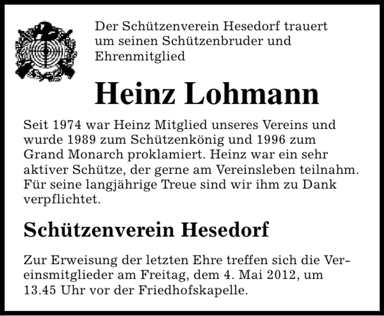 <p>Der Schützenverein Hesedorf trauert<br />um seinen Schützenbruder und<br />Ehrenmitglied</p><p>Heinz Lohmann<br />Seit 1974 war Heinz Mitglied unseres Vereins und<br />wurde 1989 zum Schützenkönig und 1996 zum<br />Grand Monarch proklamiert. Heinz war ein sehr<br />aktiver Schütze, der gerne am Vereinsleben teilnahm.<br />Für seine langjährige Treue sind wir ihm zu Dank<br />verpflichtet.</p><p>Schützenverein Hesedorf<br />Zur Erweisung der letzten Ehre treffen sich die Vereinsmitglieder am Freitag, dem 4. Mai 2012, um<br />13.45 Uhr vor der Friedhofskapelle.</p>