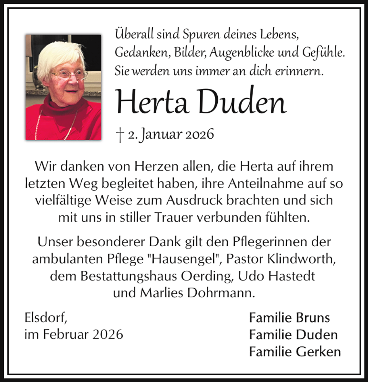 <p>Überall sind Spuren deines Lebens,<br />Gedanken, Bilder, Augenblicke und Gefühle.<br />Sie werden uns immer an dich erinner .</p>
<p>Herta Duden<br />† 2. Januar 2026</p>
<p>Wir danken von Herzen allen, die Herta auf ihrem<br />letzten Weg begleitet haben, ihre Anteilnahme auf so<br />vielfältige Weise zum Ausdruck brachten und sich<br />mit uns in stiller Trauer verbunden fühlten.<br />Unser besonderer Dank gilt den Pflegerinnen der<br />ambulanten Pflege "Hausengel", Pastor Klindworth,<br />dem Bestattungshaus Oerding, Udo Hastedt<br />und Marlies Dohrmann.<br />Elsdorf,<br />im Februar 2026</p>