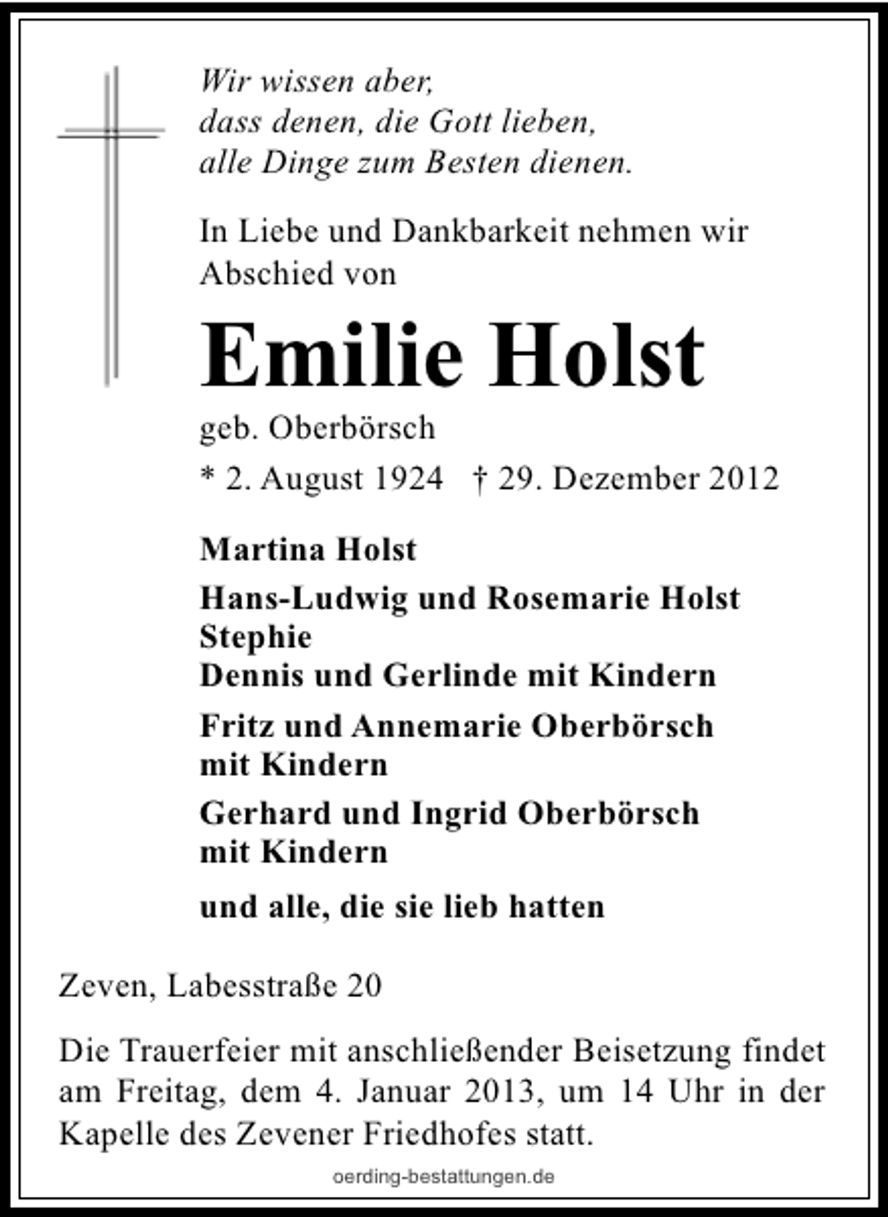 <p>Wir wissen aber,<br />dass denen, die Gott lieben,<br />alle Dinge zum Besten dienen.<br />In Liebe und Dankbarkeit nehmen wir<br />Abschied von</p><p>Emilie Holst</p><p>geb. Oberbörsch<br />* 2. August 1924 † 29. Dezember 2012<br />Martina Holst<br />Hans-Ludwig und Rosemarie Holst<br />Stephie<br />Dennis und Gerlinde mit Kindern<br />Fritz und Annemarie Oberbörsch<br />mit Kindern<br />Gerhard und Ingrid Oberbörsch<br />mit Kindern<br />und alle, die sie lieb hatten<br />Zeven, Labesstraße 20<br />Die Trauerfeier mit anschließender Beisetzung findet<br />am Freitag, dem 4. Januar 2013, um 14 Uhr in der<br />Kapelle des Zevener Friedhofes statt.<br />oerding-bestattungen.de</p>
