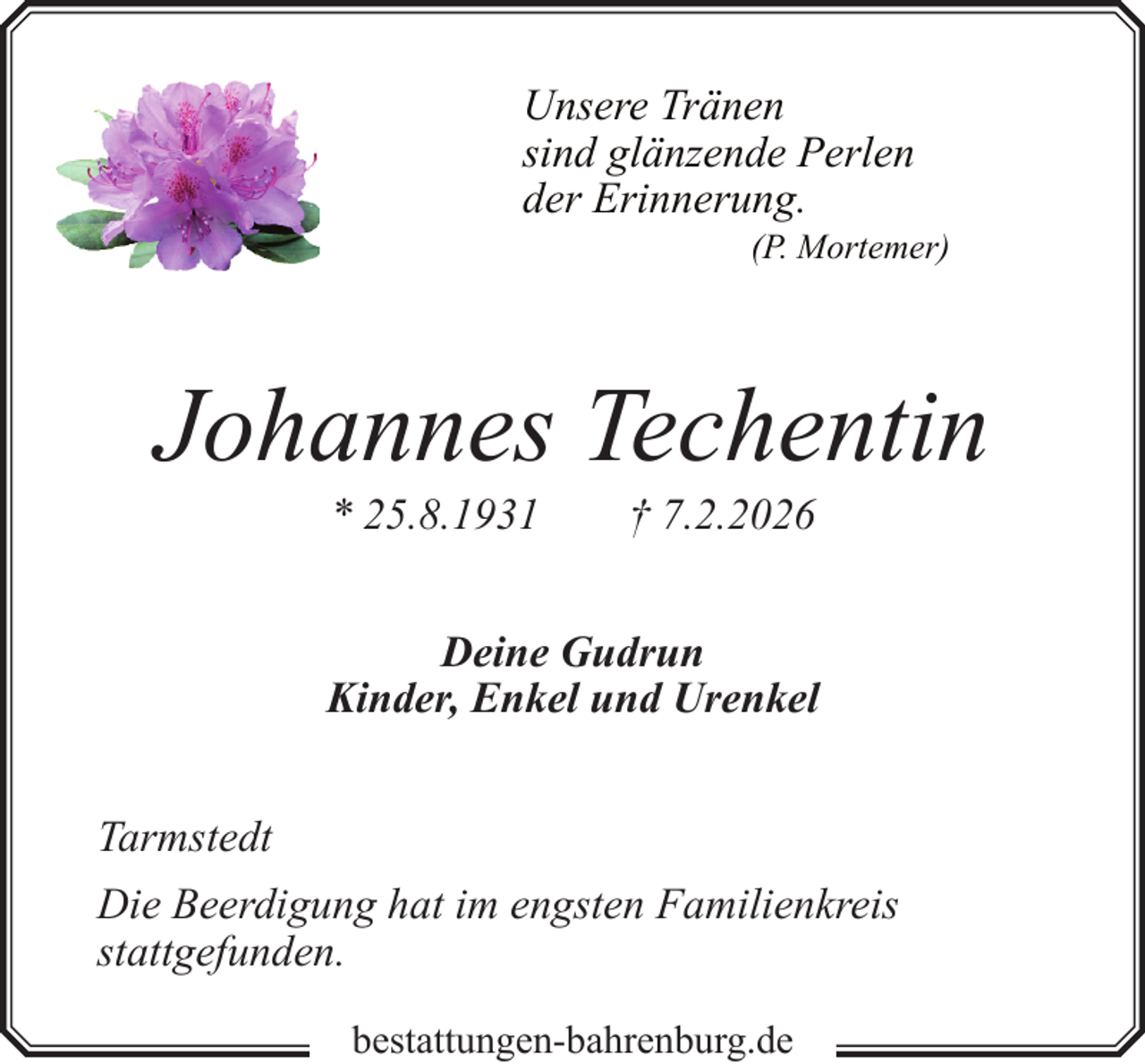 <p>Unsere Tränen<br />sind glänzende Perlen<br />der Erinnerung.</p><p>(P. Mortemer)</p><p>Johannes Techentin<br />* 25.8.1931</p><p>† 7.2.2026</p><p>Deine Gudrun<br />Kinder, Enkel und Urenkel<br />Tarmstedt<br />Die Beerdigung hat im engsten Familienkreis<br />stattgefunden.<br />bestattungen-bahrenburg.de</p>