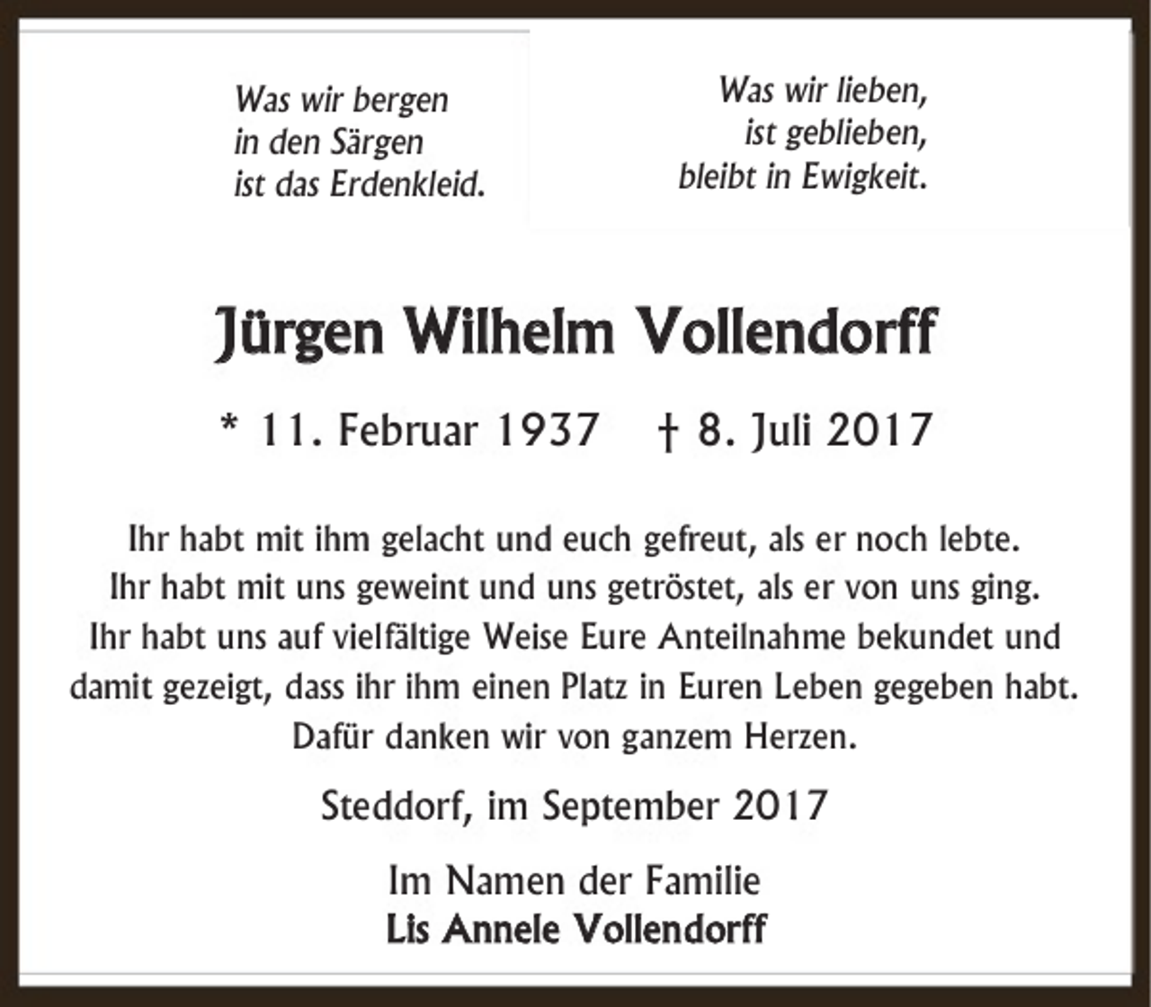 <p>Was wir bergen<br />in den Särgen<br />ist das Erdenkleid.</p><p>Was wir lieben,<br />ist geblieben,<br />bleibt in Ewigkeit.</p><p>Jürgen Wilhelm Vollendorff<br />* 11. Februar 1937</p><p>† 8. Juli 2017</p><p>Ihr habt mit ihm gelacht und euch gefreut, als er noch lebte.<br />Ihr habt mit uns geweint und uns getröstet, als er von uns ging.<br />Ihr habt uns auf vielfältige Weise Eure Anteilnahme bekundet und<br />damit gezeigt, dass ihr ihm einen Platz in Euren Leben gegeben habt.<br />Dafür danken wir von ganzem Herzen.</p><p>Steddorf, im September 2017<br />Im Namen der Familie<br />Lis Annele Vollen dorff</p>