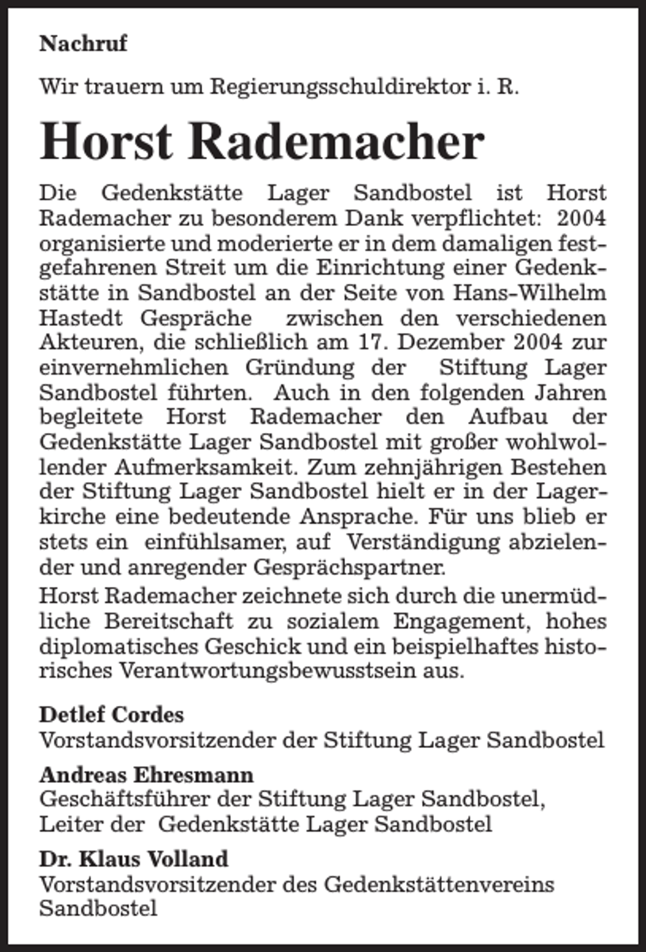 <p>Nachruf<br />Wir trauern um Regierungsschuldirektor i. R.</p><p>Horst Rademacher<br />Die Gedenkstätte Lager Sandbostel ist Horst<br />Rademacher zu besonderem Dank verpflichtet: 2004<br />organisierte und moderierte er in dem damaligen festgefahrenen Streit um die Einrichtung einer Gedenkstätte in Sandbostel an der Seite von Hans-Wilhelm<br />Hastedt Gespräche<br />zwischen den verschiedenen<br />Akteuren, die schließlich am 17. Dezember 2004 zur<br />einvernehmlichen Gründung der Stiftung Lager<br />Sandbostel führten. Auch in den folgenden Jahren<br />begleitete Horst Rademacher den Aufbau der<br />Gedenkstätte Lager Sandbostel mit großer wohlwollender Aufmerksamkeit. Zum zehnjährigen Bestehen<br />der Stiftung Lager Sandbostel hielt er in der Lagerkirche eine bedeutende Ansprache. Für uns blieb er<br />stets ein einfühlsamer, auf Verständigung abzielender und anregender Gesprächspartner.<br />Horst Rademacher zeichnete sich durch die unermüdliche Bereitschaft zu sozialem Engagement, hohes<br />diplomatisches Geschick und ein beispielhaftes historisches Verantwortungsbewusstsein aus.<br />Detlef Cordes<br />Vorstandsvorsitzender der Stiftung Lager Sandbostel<br />Andreas Ehresmann<br />Geschäftsführer der Stiftung Lager Sandbostel,<br />Leiter der Gedenkstätte Lager Sandbostel<br />Dr. Klaus Volland<br />Vorstandsvorsitzender des Gedenkstättenvereins<br />Sandbostel</p>