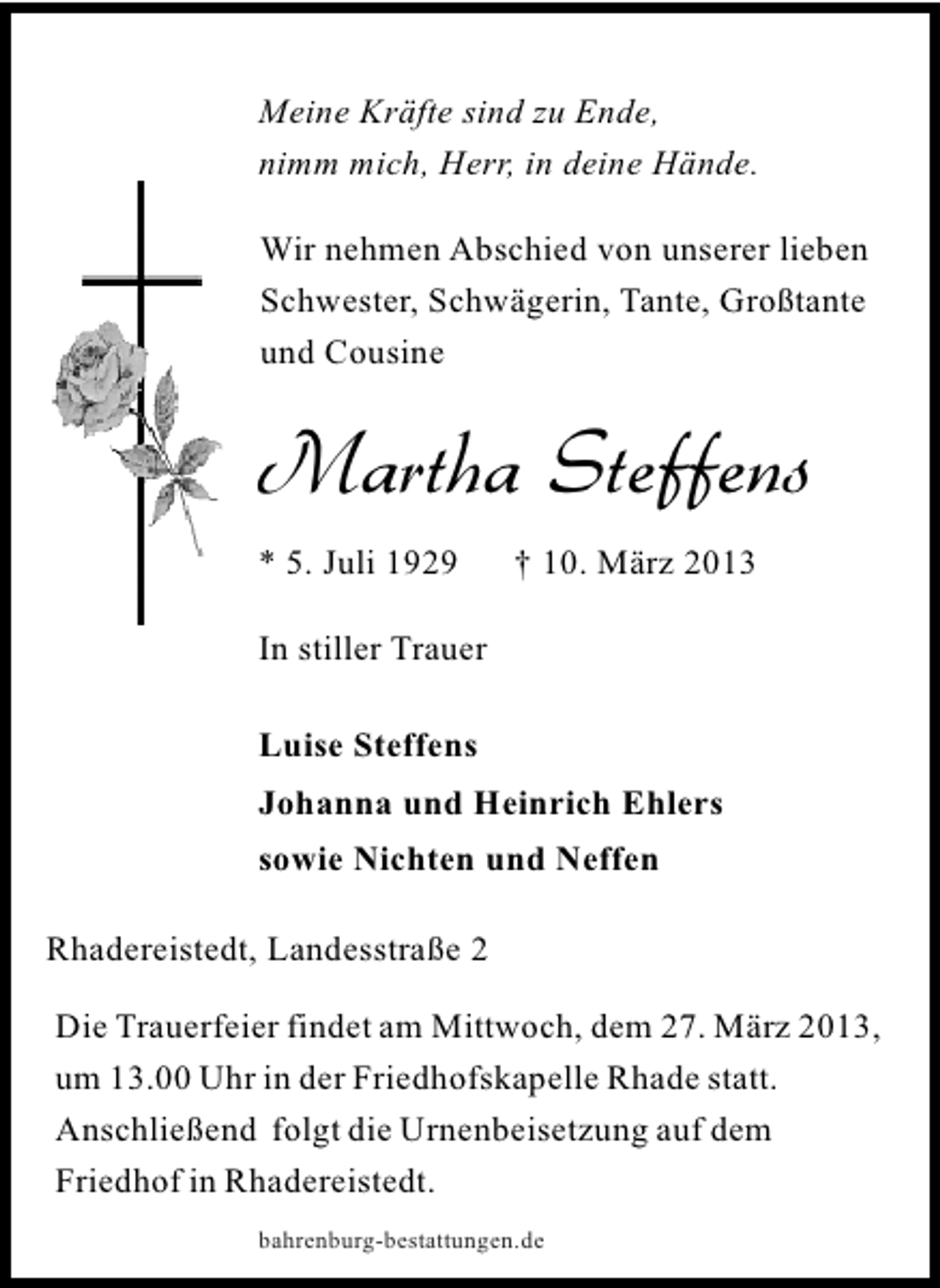 <p>Meine Kräfte sind zu Ende,<br />nimm mich, Herr, in deine Hände.<br />Wir nehmen Abschied von unserer lieben<br />Schwester, Schwägerin, Tante, Großtante<br />und Cousine</p><p>Martha Steffens<br />* 5. Juli 1929</p><p>† 10. März 2013</p><p>In stiller Trauer<br />Luise Steffens<br />Johanna und Heinrich Ehlers<br />sowie Nichten und Neffen<br />Rhadereistedt, Landesstraße 2<br />Die Trauerfeier findet am Mittwoch, dem 27. März 2013,<br />um 13.00 Uhr in der Friedhofskapelle Rhade statt.<br />Anschließend folgt die Urnenbeisetzung auf dem<br />Friedhof in Rhadereistedt.<br />bahrenburg-bestattungen.de</p>