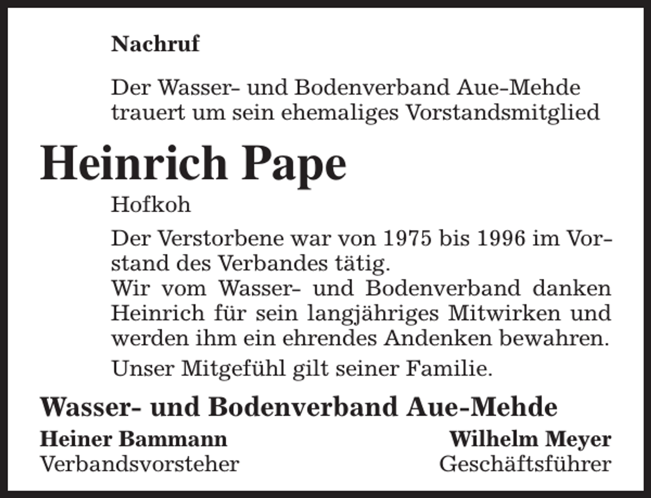 <p>Nachruf<br />Der Wasser- und Bodenverband Aue-Mehde<br />trauert um sein ehemaliges Vorstandsmitglied</p><p>Heinrich Pape</p><p>Hofkoh<br />Der Verstorbene war von 1975 bis 1996 im Vorstand des Verbandes tätig.<br />Wir vom Wasser- und Bodenverband danken<br />Heinrich für sein langjähriges Mitwirken und<br />werden ihm ein ehrendes Andenken bewahren.<br />Unser Mitgefühl gilt seiner Familie.</p><p>Wasser- und Bodenverband Aue-Mehde</p><p>Heiner Bammann<br />Verbandsvorsteher</p><p>Wilhelm Meyer<br />Geschäftsführer</p>