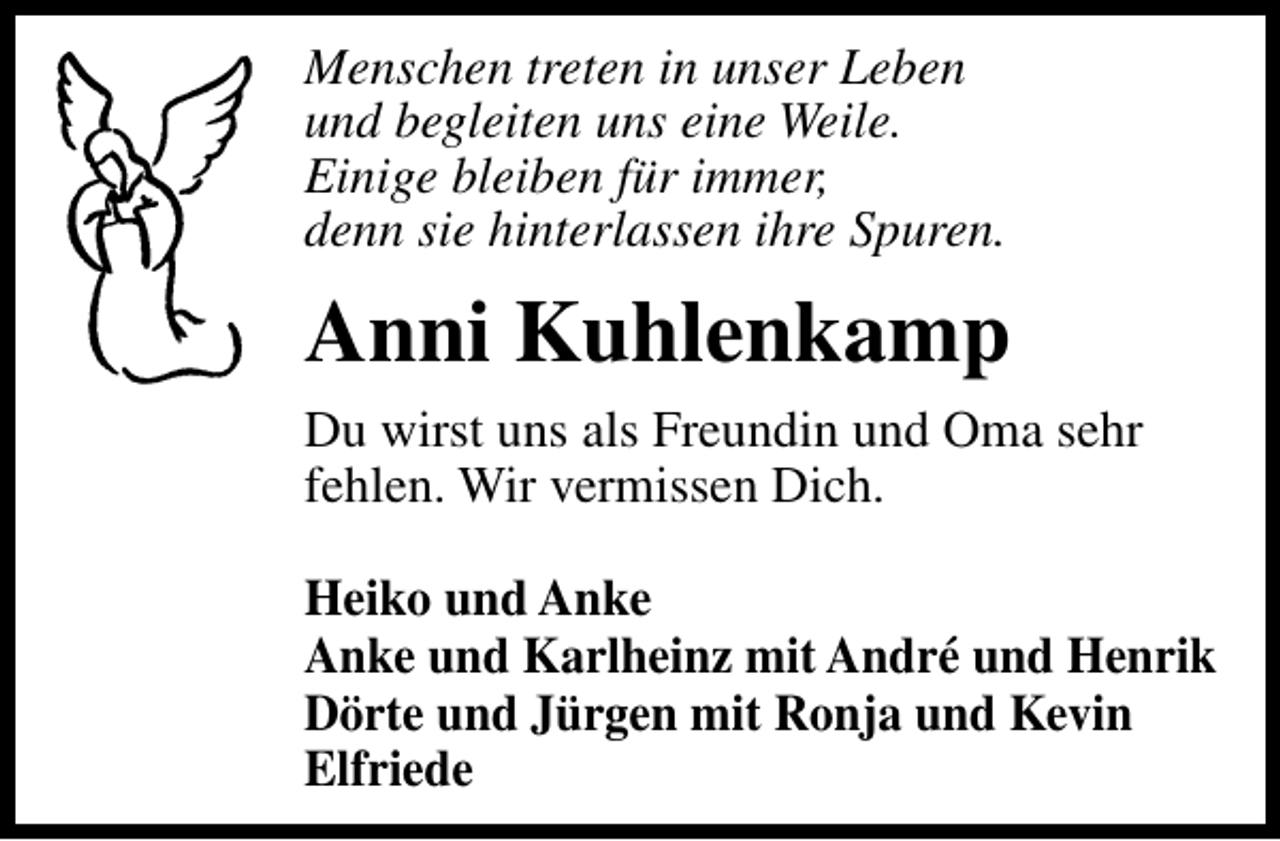 <p>Menschen treten in unser Leben<br />und begleiten uns eine Weile.<br />Einige bleiben für immer,<br />denn sie hinterlassen ihre Spuren.</p><p>Anni Kuhlenkamp<br />Du wirst uns als Freundin und Oma sehr<br />fehlen. Wir vermissen Dich.<br />Heiko und Anke<br />Anke und Karlheinz mit André und Henrik<br />Dörte und Jürgen mit Ronja und Kevin<br />Elfriede</p>