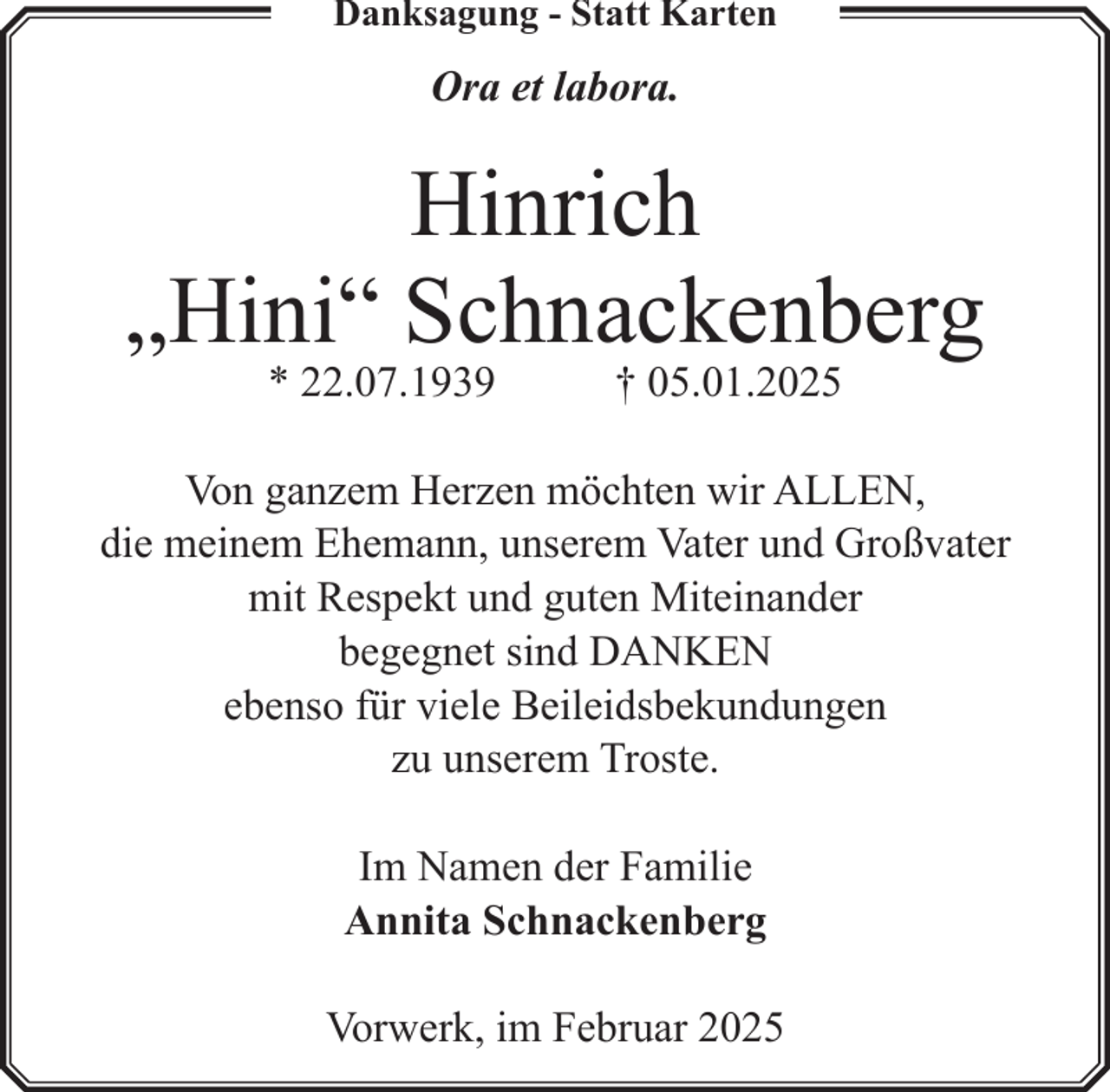 <p>Danksagung - Statt Karten</p><p>Ora et labora.</p><p>Hinrich<br />„Hini“ Schnackenberg<br />* 22.07.1939</p><p>† 05.01.2025</p><p>Von ganzem Herzen möchten wir ALLEN,<br />die meinem Ehemann, unserem Vater und Großvater<br />mit Respekt und guten Miteinander<br />begegnet sind DANKEN<br />ebenso für viele Beileidsbekundungen<br />zu unserem Troste.<br />Im Namen der Familie<br />Annita Schnackenberg<br />Vorwerk, im Februar 2025</p>