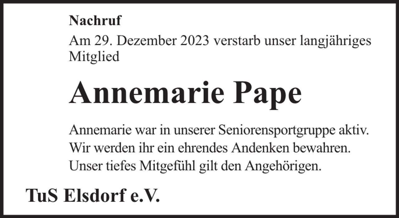 <p>Nachruf<br />Am 29. Dezember 2023 verstarb unser langjähriges<br />Mitglied</p><p>Annemarie Pape<br />Annemarie war in unserer Seniorensportgruppe aktiv.<br />Wir werden ihr ein ehrendes Andenken bewahren.<br />Unser tiefes Mitgefühl gilt den Angehörigen.</p><p>TuS Elsdorf e.V.</p>