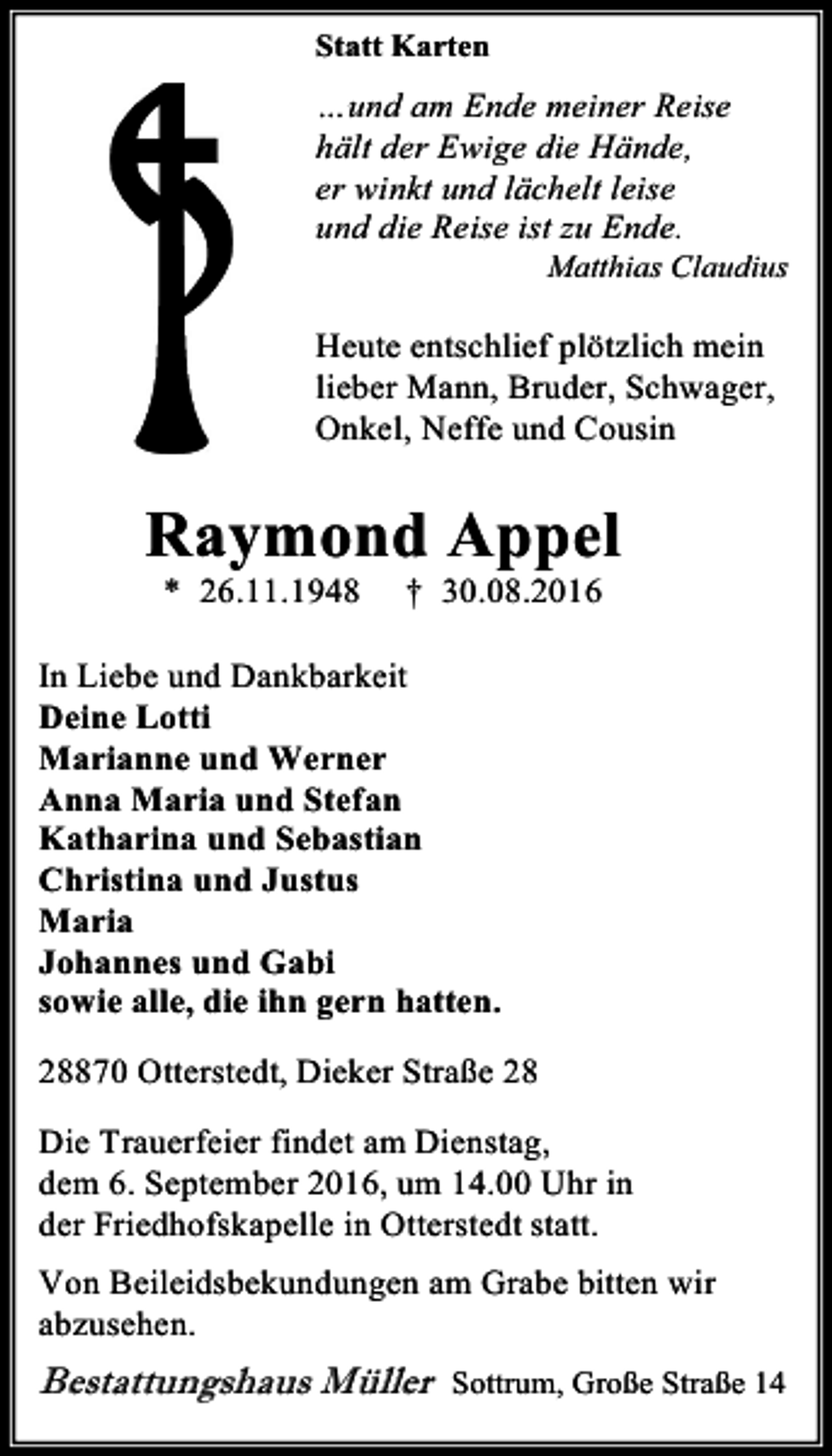 <p>Statt Karten</p><p>…und am Ende meiner Reise<br />hält der Ewige die Hände,<br />er winkt und lächelt leise<br />und die Reise ist zu Ende.</p><p>Matthias Claudius</p><p>Heute entschlief plötzlich mein<br />lieber Mann, Bruder, Schwager,<br />Onkel, Neffe und Cousin</p><p>Raymond Appel<br />* 26.11.1948</p><p>† 30.08.2016</p><p>In Liebe und Dankbarkeit<br />Deine Lotti<br />Marianne und Werner<br />Anna Maria und Stefan<br />Katharina und Sebastian<br />Christina und Justus<br />Maria<br />Johannes und Gabi<br />sowie alle, die ihn gern hatten.<br />28870 Otterstedt, Dieker Straße 28<br />Die Trauerfeier findet am Dienstag,<br />dem 6. September 2016, um 14.00 Uhr in<br />der Friedhofskapelle in Otterstedt statt.<br />Von Beileidsbekundungen am Grabe bitten wir<br />abzusehen.</p><p>Bestattungshaus Müller</p><p>Sottrum, Große Straße 14</p>