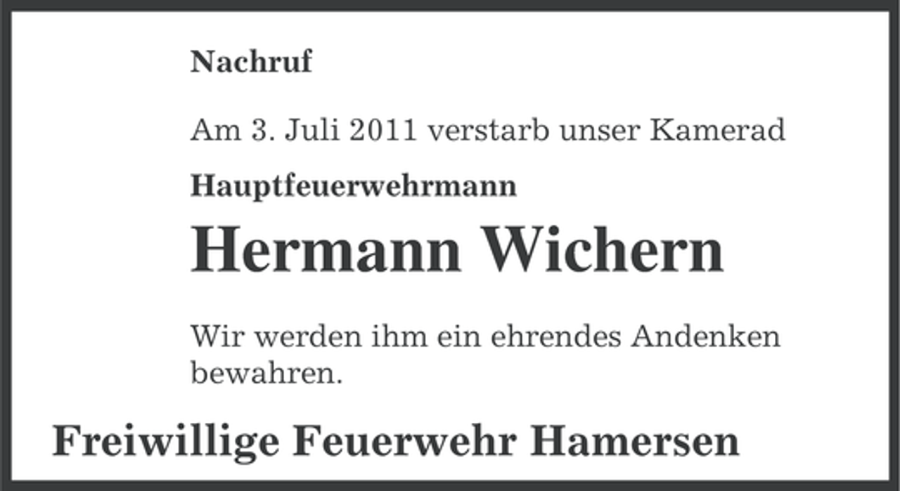 <p>Nachruf<br />Am 3. Juli 2011 verstarb unser Kamerad<br />Hauptfeuerwehrmann</p><p>Hermann Wichern<br />Wir werden ihm ein ehrendes Andenken<br />bewahren.</p><p>Freiwillige Feuerwehr Hamersen</p>