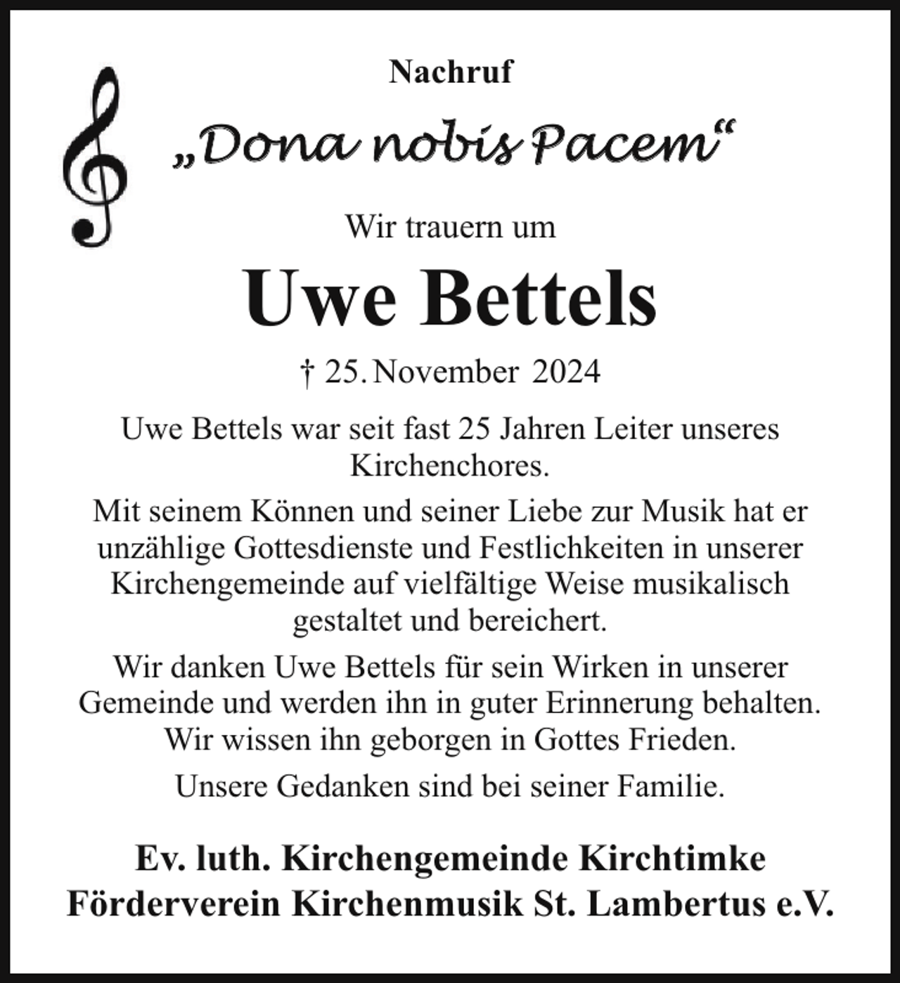 <p>Nachruf</p><p>„Dona nobis Pacem“<br />Wir trauern um</p><p>Uwe Bettels<br />† 25. November 2024<br />Uwe Bettels war seit fast 25 Jahren Leiter unseres<br />Kirchenchores.<br />Mit seinem Können und seiner Liebe zur Musik hat er<br />unzählige Gottesdienste und Festlichkeiten in unserer<br />Kirchengemeinde auf vielfältige Weise musikalisch<br />gestaltet und bereichert.<br />Wir danken Uwe Bettels für sein Wirken in unserer<br />Gemeinde und werden ihn in guter Erinnerung behalten.<br />Wir wissen ihn geborgen in Gottes Frieden.<br />Unsere Gedanken sind bei seiner Familie.</p><p>Ev. luth. Kirchengemeinde Kirchtimke<br />Förderverein Kirchenmusik St. Lambertus e.V.</p>