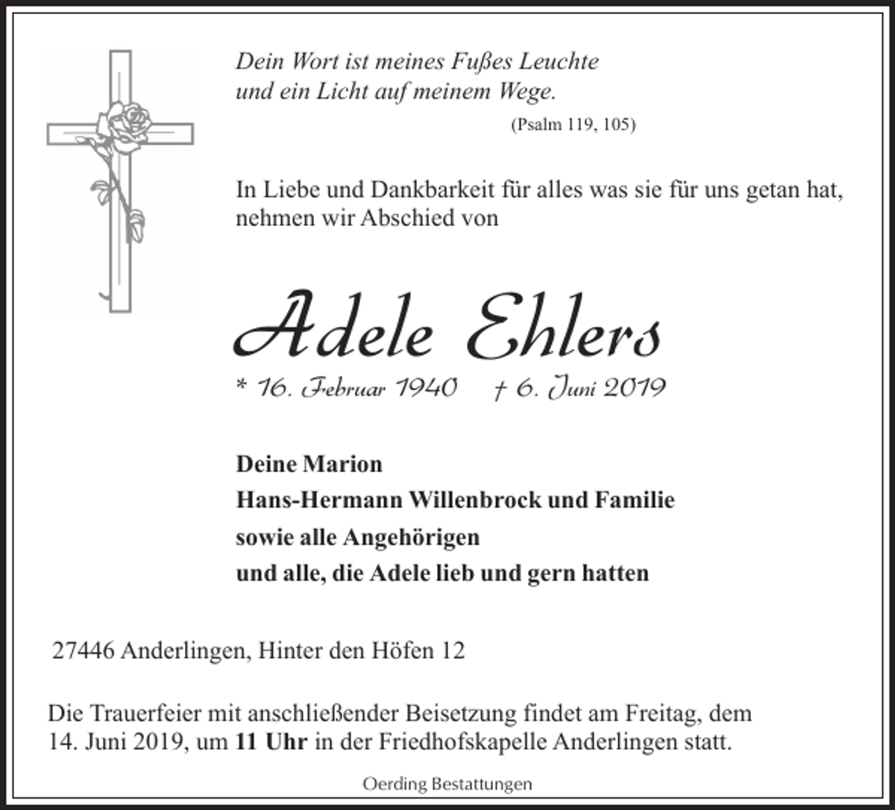 <p>Dein Wort ist meines Fußes Leuchte<br />und ein Licht auf meinem Wege.<br />(Psalm 119, 105)</p><p>In Liebe und Dankbarkeit für alles was sie für uns getan hat,<br />nehmen wir Abschied von</p><p>Adele Ehlers<br />* 16. Februar 1940</p><p>† 6. Juni 2019</p><p>Deine Marion<br />Hans-Hermann Willenbrock und Familie<br />sowie alle Angehörigen<br />und alle, die Adele lieb und gern hatten<br />27446 Anderlingen, Hinter den Höfen 12<br />Die Trauerfeier mit anschließender Beisetzung findet am Freitag, dem<br />14. Juni 2019, um 11 Uhr in der Friedhofskapelle Anderlingen statt.<br />Oerding Bestattungen</p>