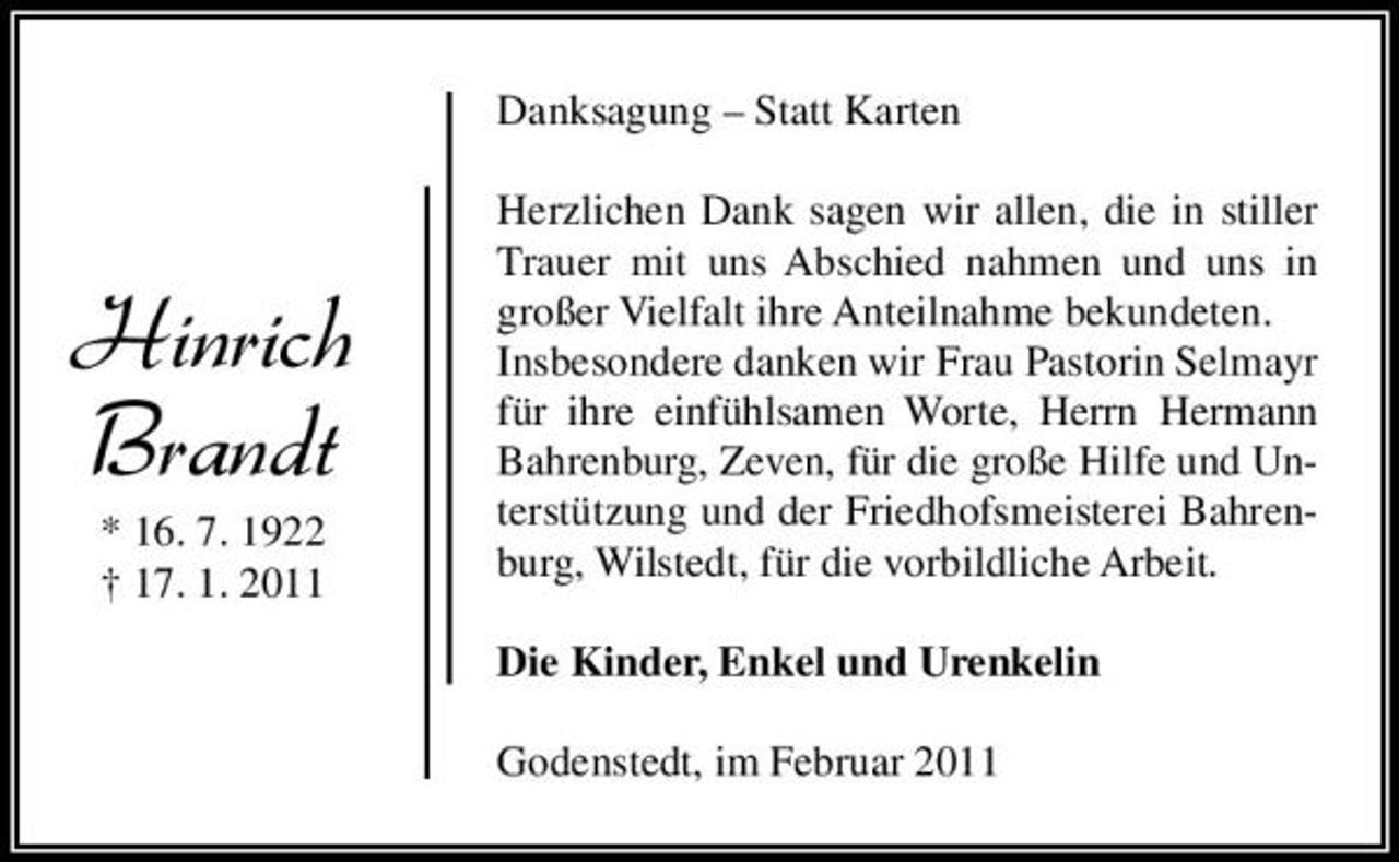 <p>Danksagung – Statt Karten Herzlichen Dank sagen wir allen, die in stiller Trauer mit uns Abschied nahmen und uns in großer Vielfalt ihre Anteilnahme bekundeten. Insbesondere danken wir Frau Pastorin Selmayr für ihre einfühlsamen Worte, Herrn Hermann Bahrenburg, Zeven, für die große Hilfe und Unterstützung und der Friedhofsmeisterei Bahrenburg, Wilstedt, für die vorbildliche Arbeit. Die Kinder, Enkel und Urenkelin Godenstedt, im Februar 2011</p><p>Hinrich Brandt<br />* 16. 7. 1922 † 17. 1. 2011</p>