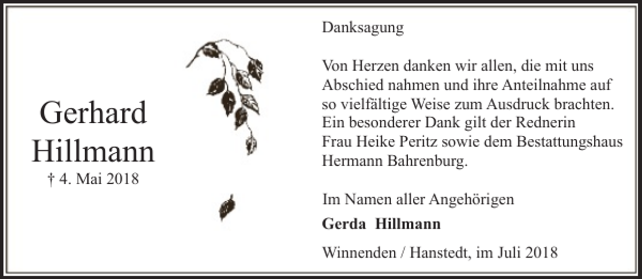 <p>Danksagung</p><p>Gerhard<br />Hillmann<br />† 4. Mai 2018</p><p>Von Herzen danken wir allen, die mit uns<br />Abschied nahmen und ihre Anteilnahme auf<br />so vielfältige Weise zum Ausdruck brachten.<br />Ein besonderer Dank gilt der Rednerin<br />Frau Heike Peritz sowie dem Bestattungshaus<br />Hermann Bahrenburg.<br />Im Namen aller Angehörigen<br />Gerda Hillmann<br />Winnenden / Hanstedt, im Juli 2018</p>