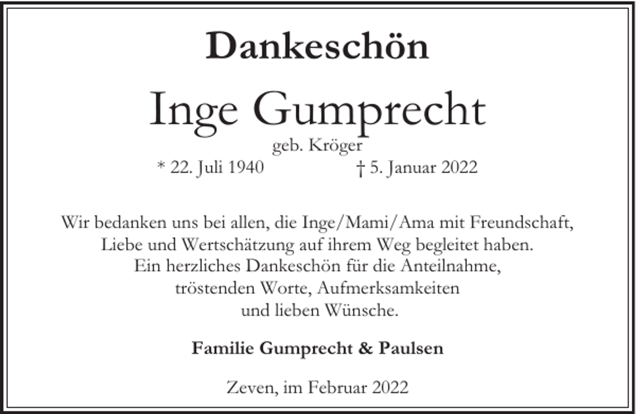 <p>Dankeschön</p><p>Inge Gumprecht<br />* 22. Juli 1940</p><p>geb. Kröger<br />† 5. Januar 2022</p><p>Wir bedanken uns bei allen, die Inge/Mami/Ama mit Freundschaft,<br />Liebe und Wertschätzung auf ihrem Weg begleitet haben.<br />Ein herzliches Dankeschön für die Anteilnahme,<br />tröstenden Worte, Aufmerksamkeiten<br />und lieben Wünsche.<br />Familie Gumprecht &amp; Paulsen<br />Zeven, im Februar 2022</p>