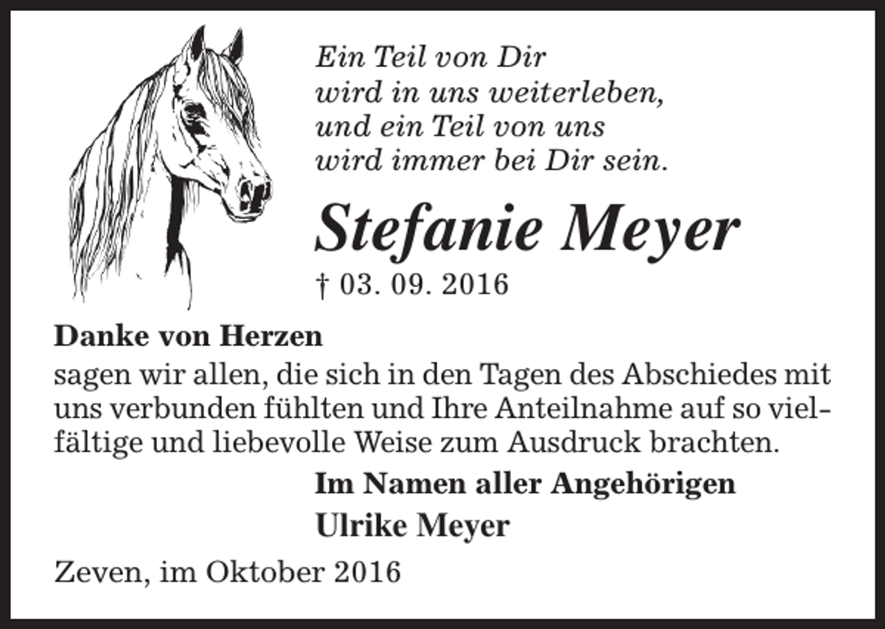 <p>Ein Teil von Dir<br />wird in uns weiterleben,<br />und ein Teil von uns<br />wird immer bei Dir sein.</p><p>Stefanie Meyer<br />† 03. 09. 2016</p><p>Danke von Herzen<br />sagen wir allen, die sich in den Tagen des Abschiedes mit<br />uns verbunden fühlten und Ihre Anteilnahme auf so vielfältige und liebevolle Weise zum Ausdruck brachten.<br />Im Namen aller Angehörigen</p><p>Ulrike Meyer</p><p>Zeven, im Oktober 2016</p>