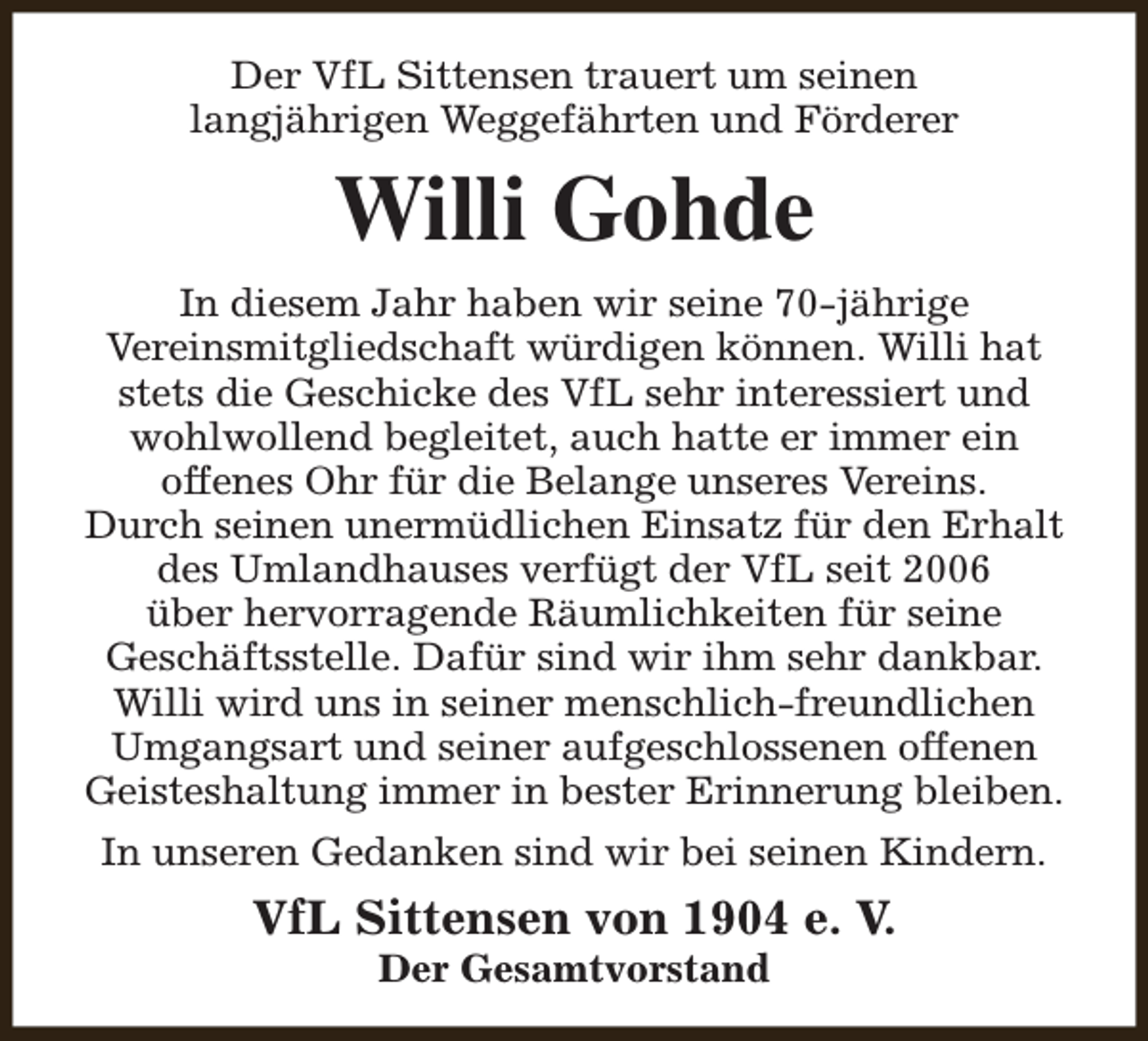 <p>Der VfL Sittensen trauert um seinen<br />langjährigen Weggefährten und Förderer</p><p>Willi Gohde<br />In diesem Jahr haben wir seine 70-jährige<br />Vereinsmitgliedschaft würdigen können. Willi hat<br />stets die Geschicke des VfL sehr interessiert und<br />wohlwollend begleitet, auch hatte er immer ein<br />offenes Ohr für die Belange unseres Vereins.<br />Durch seinen unermüdlichen Einsatz für den Erhalt<br />des Umlandhauses verfügt der VfL seit 2006<br />über hervorragende Räumlichkeiten für seine<br />Geschäftsstelle. Dafür sind wir ihm sehr dankbar.<br />Willi wird uns in seiner menschlich-freundlichen<br />Umgangsart und seiner aufgeschlossenen offenen<br />Geisteshaltung immer in bester Erinnerung bleiben.<br />In unseren Gedanken sind wir bei seinen Kindern.</p><p>VfL Sittensen von 1904 e. V.<br />Der Gesamtvorstand</p>