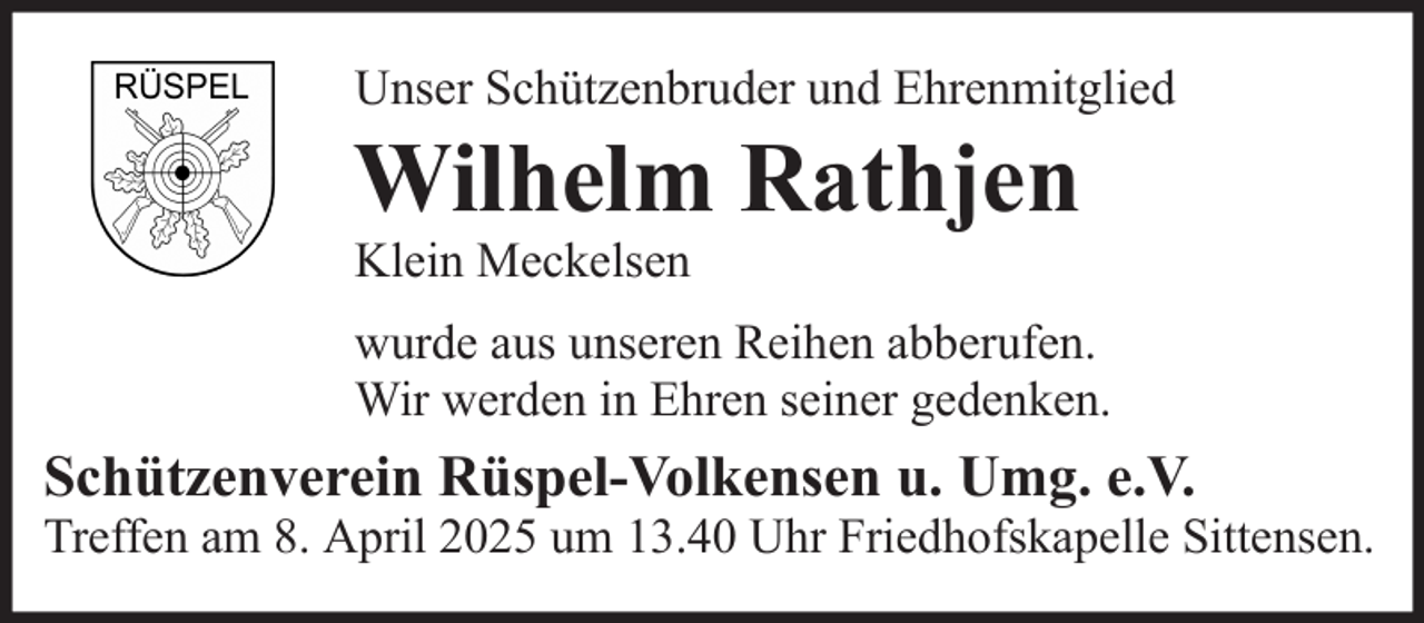 <p>Unser Schützenbruder und Ehrenmitglied</p><p>Wilhelm Rathjen<br />Klein Meckelsen<br />wurde aus unseren Reihen abberufen.<br />Wir werden in Ehren seiner gedenken.</p><p>Schützenverein Rüspel-Volkensen u. Umg. e.V.<br />Treffen am 8. April 2025 um 13.40 Uhr Friedhofskapelle Sittensen.</p>