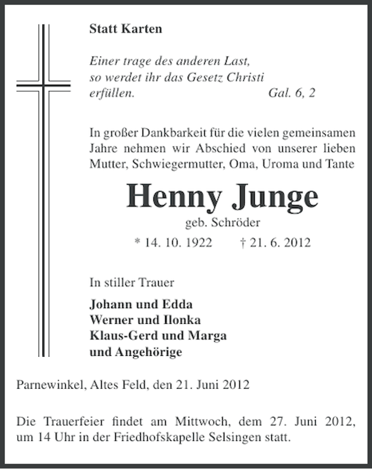 <p>Statt Karten<br />Einer trage des anderen Last,<br />so werdet ihr das Gesetz Christi<br />erfüllen.<br />Gal. 6, 2<br />In großer Dankbarkeit für die vielen gemeinsamen<br />Jahre nehmen wir Abschied von unserer lieben<br />Mutter, Schwiegermutter, Oma, Uroma und Tante</p><p>Henny Junge<br />geb. Schröder<br />* 14. 10. 1922<br />† 21. 6. 2012<br />In stiller Trauer<br />Johann und Edda<br />Werner und Ilonka<br />Klaus-Gerd und Marga<br />und Angehörige<br />Parnewinkel, Altes Feld, den 21. Juni 2012<br />Die Trauerfeier ﬁndet am Mittwoch, dem 27. Juni 2012,<br />um 14 Uhr in der Friedhofskapelle Selsingen statt.</p>