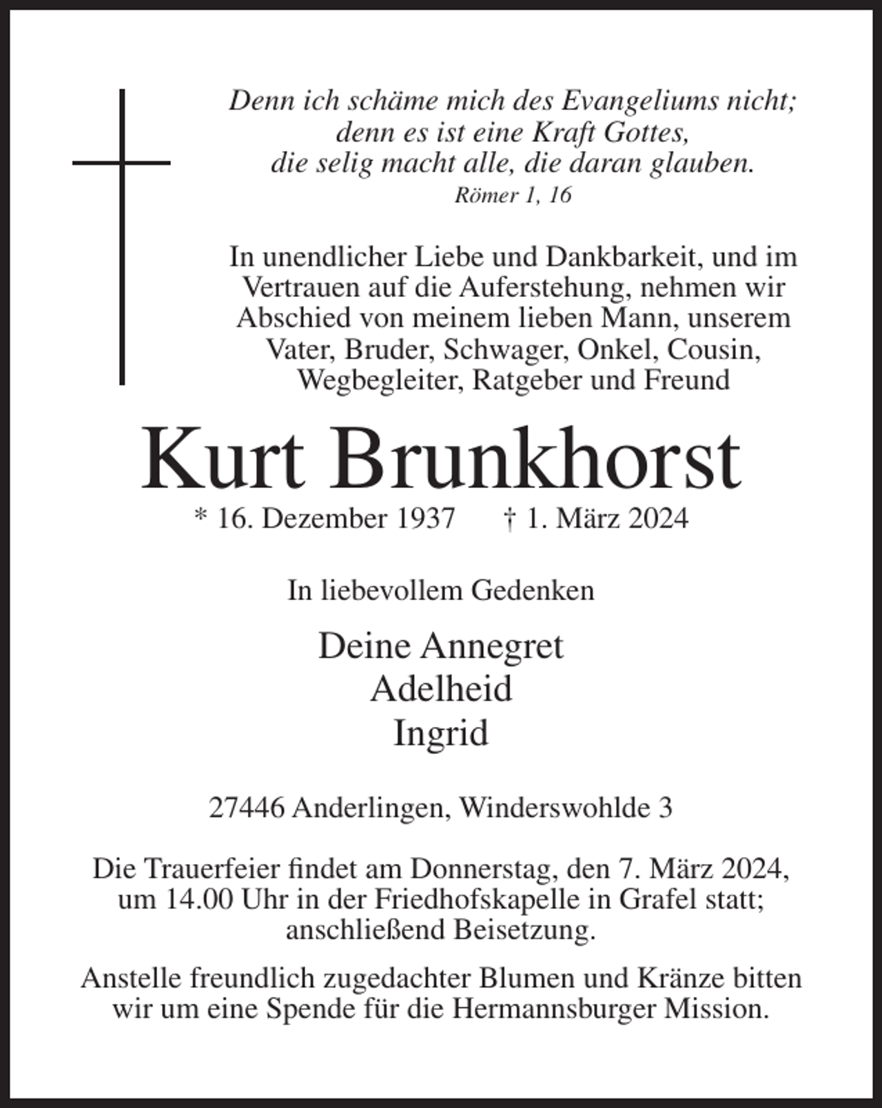 <p>Denn ich schäme mich des Evangeliums nicht;<br />denn es ist eine Kraft Gottes,<br />die selig macht alle, die daran glauben.<br />Römer 1, 16</p><p>In unendlicher Liebe und Dankbarkeit, und im<br />Vertrauen auf die Auferstehung, nehmen wir<br />Abschied von meinem lieben Mann, unserem<br />Vater, Bruder, Schwager, Onkel, Cousin,<br />Wegbegleiter, Ratgeber und Freund</p><p>Kurt Brunkhorst<br />* 16. Dezember 1937</p><p>† 1. März 2024</p><p>In liebevollem Gedenken</p><p>Deine Annegret<br />Adelheid<br />Ingrid<br />27446 Anderlingen, Winderswohlde 3<br />Die Trauerfeier findet am Donnerstag, den 7. März 2024,<br />um 14.00 Uhr in der Friedhofskapelle in Grafel statt;<br />anschließend Beisetzung.<br />Anstelle freundlich zugedachter Blumen und Kränze bitten<br />wir um eine Spende für die Hermannsburger Mission.</p>